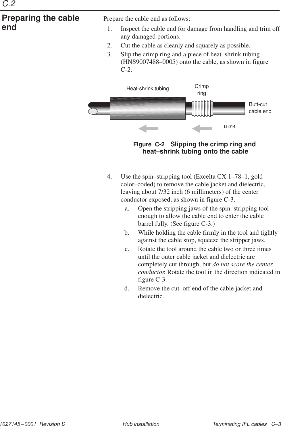 C.21027145–0001  Revision D Terminating IFL cables   C–3Hub installationPrepare the cable end as follows:1. Inspect the cable end for damage from handling and trim offany damaged portions.2. Cut the cable as cleanly and squarely as possible.3. Slip the crimp ring and a piece of heat–shrink tubing(HNS9007488–0005) onto the cable, as shown in figureC-2.Figure  C-2 Slipping the crimp ring and heat–shrink tubing onto the cableHeat-shrink tubing Crimpringhb014Butt-cutcable end4. Use the spin–stripping tool (Excelta CX 1–78–1, goldcolor–coded) to remove the cable jacket and dielectric,leaving about 7/32 inch (6 millimeters) of the centerconductor exposed, as shown in figure C-3.a. Open the stripping jaws of the spin–stripping toolenough to allow the cable end to enter the cablebarrel fully. (See figure C-3.)b. While holding the cable firmly in the tool and tightlyagainst the cable stop, squeeze the stripper jaws.c. Rotate the tool around the cable two or three timesuntil the outer cable jacket and dielectric arecompletely cut through, but do not score the centerconductor. Rotate the tool in the direction indicated infigure C-3.d. Remove the cut–off end of the cable jacket anddielectric.Preparing the cableend