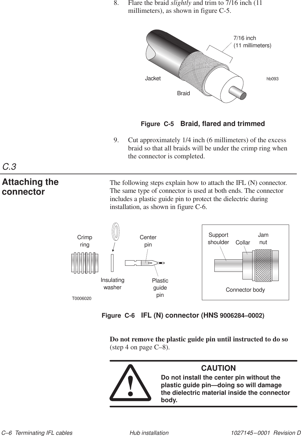 C.31027145–0001  Revision D C–6  Terminating IFL cables Hub installation8. Flare the braid slightly and trim to 7/16 inch (11millimeters), as shown in figure C-5.JacketBraidhb0937/16 inch(11 millimeters)Figure  C-5 Braid, flared and trimmed9. Cut approximately 1/4 inch (6 millimeters) of the excessbraid so that all braids will be under the crimp ring whenthe connector is completed.The following steps explain how to attach the IFL (N) connector.The same type of connector is used at both ends. The connectorincludes a plastic guide pin to protect the dielectric duringinstallation, as shown in figure C-6.Figure  C-6 IFL (N) connector (HNS 9006284–0002)CrimpringInsulatingwasherCenterpinPlasticguidepinT0006020Supportshoulder JamnutConnector bodyCollarDo not remove the plastic guide pin until instructed to do so(step 4 on page C–8).CAUTIONDo not install the center pin without theplastic guide pin—doing so will damagethe dielectric material inside the connectorbody.Attaching theconnector