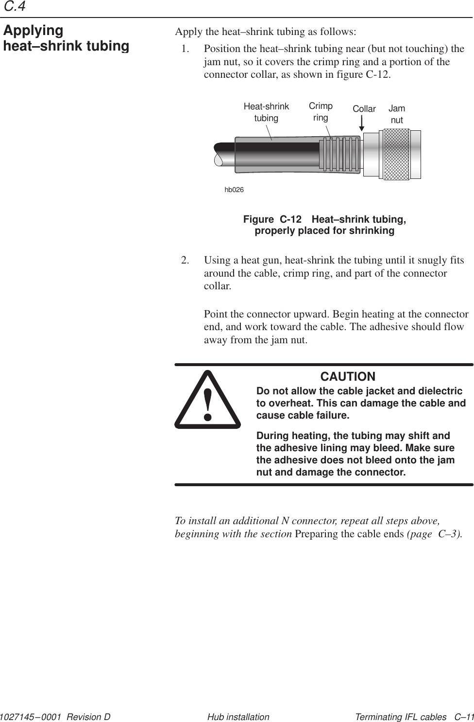 C.41027145–0001  Revision D Terminating IFL cables   C–11Hub installationApply the heat–shrink tubing as follows:1. Position the heat–shrink tubing near (but not touching) thejam nut, so it covers the crimp ring and a portion of theconnector collar, as shown in figure C-12.Figure  C-12 Heat–shrink tubing,properly placed for shrinkingHeat-shrinktubinghb026Collar JamnutCrimpring2. Using a heat gun, heat-shrink the tubing until it snugly fitsaround the cable, crimp ring, and part of the connectorcollar.Point the connector upward. Begin heating at the connectorend, and work toward the cable. The adhesive should flowaway from the jam nut.CAUTIONDo not allow the cable jacket and dielectricto overheat. This can damage the cable andcause cable failure.During heating, the tubing may shift andthe adhesive lining may bleed. Make surethe adhesive does not bleed onto the jamnut and damage the connector.To install an additional N connector, repeat all steps above,beginning with the section Preparing the cable ends (page  C–3).Applyingheat–shrink tubing