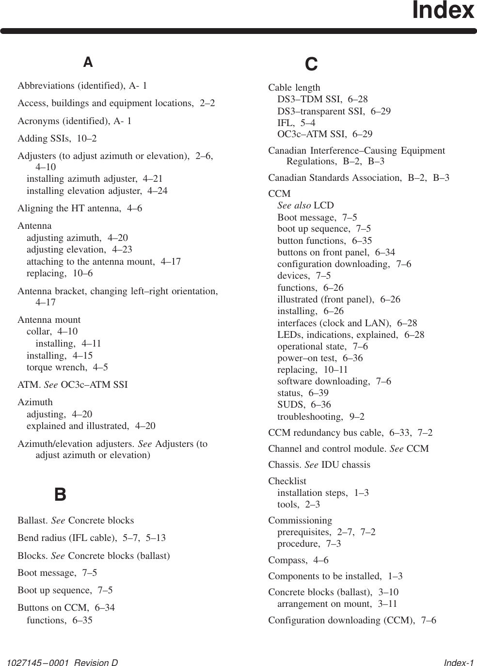 1027145–0001  Revision D   Index-1IndexAAbbreviations (identified), A- 1Access, buildings and equipment locations,  2–2Acronyms (identified), A- 1Adding SSIs,  10–2Adjusters (to adjust azimuth or elevation),  2–6,4–10installing azimuth adjuster,  4–21installing elevation adjuster,  4–24Aligning the HT antenna,  4–6Antennaadjusting azimuth,  4–20adjusting elevation,  4–23attaching to the antenna mount,  4–17replacing,  10–6Antenna bracket, changing left–right orientation,4–17Antenna mountcollar,  4–10installing,  4–11installing,  4–15torque wrench,  4–5ATM. See OC3c–ATM SSIAzimuthadjusting,  4–20explained and illustrated,  4–20Azimuth/elevation adjusters. See Adjusters (toadjust azimuth or elevation)BBallast. See Concrete blocksBend radius (IFL cable),  5–7,  5–13Blocks. See Concrete blocks (ballast)Boot message,  7–5Boot up sequence,  7–5Buttons on CCM,  6–34functions,  6–35CCable lengthDS3–TDM SSI,  6–28DS3–transparent SSI,  6–29IFL,  5–4OC3c–ATM SSI,  6–29Canadian Interference–Causing EquipmentRegulations,  B–2,  B–3Canadian Standards Association,  B–2,  B–3CCMSee also LCDBoot message,  7–5boot up sequence,  7–5button functions,  6–35buttons on front panel,  6–34configuration downloading,  7–6devices,  7–5functions,  6–26illustrated (front panel),  6–26installing,  6–26interfaces (clock and LAN),  6–28LEDs, indications, explained,  6–28operational state,  7–6power–on test,  6–36replacing,  10–11software downloading,  7–6status,  6–39SUDS,  6–36troubleshooting,  9–2CCM redundancy bus cable,  6–33,  7–2Channel and control module. See CCMChassis. See IDU chassisChecklistinstallation steps,  1–3tools,  2–3Commissioningprerequisites,  2–7,  7–2procedure,  7–3Compass,  4–6Components to be installed,  1–3Concrete blocks (ballast),  3–10arrangement on mount,  3–11Configuration downloading (CCM),  7–6