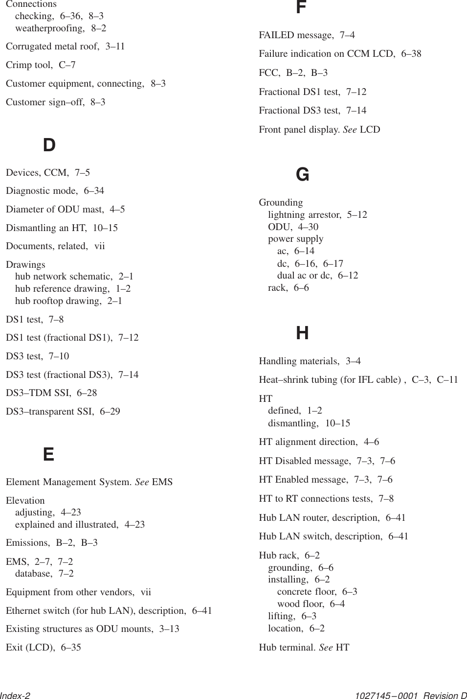 1027145–0001  Revision DIndex-2Connectionschecking,  6–36,  8–3weatherproofing,  8–2Corrugated metal roof,  3–11Crimp tool,  C–7Customer equipment, connecting,  8–3Customer sign–off,  8–3DDevices, CCM,  7–5Diagnostic mode,  6–34Diameter of ODU mast,  4–5Dismantling an HT,  10–15Documents, related,  viiDrawingshub network schematic,  2–1hub reference drawing,  1–2hub rooftop drawing,  2–1DS1 test,  7–8DS1 test (fractional DS1),  7–12DS3 test,  7–10DS3 test (fractional DS3),  7–14DS3–TDM SSI,  6–28DS3–transparent SSI,  6–29EElement Management System. See EMSElevationadjusting,  4–23explained and illustrated,  4–23Emissions,  B–2,  B–3EMS,  2–7,  7–2database,  7–2Equipment from other vendors,  viiEthernet switch (for hub LAN), description,  6–41Existing structures as ODU mounts,  3–13Exit (LCD),  6–35FFAILED message,  7–4Failure indication on CCM LCD,  6–38FCC,  B–2,  B–3Fractional DS1 test,  7–12Fractional DS3 test,  7–14Front panel display. See LCDGGroundinglightning arrestor,  5–12ODU,  4–30power supplyac,  6–14dc,  6–16,  6–17dual ac or dc,  6–12rack,  6–6HHandling materials,  3–4Heat–shrink tubing (for IFL cable) ,  C–3,  C–11HTdefined,  1–2dismantling,  10–15HT alignment direction,  4–6HT Disabled message,  7–3,  7–6HT Enabled message,  7–3,  7–6HT to RT connections tests,  7–8Hub LAN router, description,  6–41Hub LAN switch, description,  6–41Hub rack,  6–2grounding,  6–6installing,  6–2concrete floor,  6–3wood floor,  6–4lifting,  6–3location,  6–2Hub terminal. See HT
