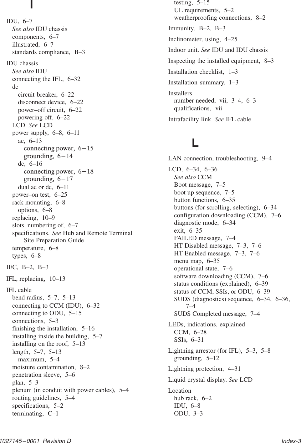 1027145–0001  Revision D   Index-3IIDU,  6–7See also IDU chassiscomponents,  6–7illustrated,  6–7standards compliance,  B–3IDU chassisSee also IDUconnecting the IFL,  6–32dccircuit breaker,  6–22disconnect device,  6–22power–off circuit,  6–22powering off,  6–22LCD. See LCDpower supply,  6–8,  6–11ac,  6–13dc,  6–16dual ac or dc,  6–11power–on test,  6–25rack mounting,  6–8options,  6–8replacing,  10–9slots, numbering of,  6–7specifications. See Hub and Remote TerminalSite Preparation Guidetemperature,  6–8types,  6–8IEC,  B–2,  B–3IFL, replacing,  10–13IFL cablebend radius,  5–7,  5–13connecting to CCM (IDU),  6–32connecting to ODU,  5–15connections,  5–3finishing the installation,  5–16installing inside the building,  5–7installing on the roof,  5–13length,  5–7,  5–13maximum,  5–4moisture contamination,  8–2penetration sleeve,  5–6plan,  5–3plenum (in conduit with power cables),  5–4routing guidelines,  5–4specifications,  5–2terminating,  C–1testing,  5–15UL requirements,  5–2weatherproofing connections,  8–2Immunity,  B–2,  B–3Inclinometer, using,  4–25Indoor unit. See IDU and IDU chassisInspecting the installed equipment,  8–3Installation checklist,  1–3Installation summary,  1–3Installersnumber needed,  vii,  3–4,  6–3qualifications,  viiIntrafacility link. See IFL cableLLAN connection, troubleshooting,  9–4LCD,  6–34,  6–36See also CCMBoot message,  7–5boot up sequence,  7–5button functions,  6–35buttons (for scrolling, selecting),  6–34configuration downloading (CCM),  7–6diagnostic mode,  6–34exit,  6–35FAILED message,  7–4HT Disabled message,  7–3,  7–6HT Enabled message,  7–3,  7–6menu map,  6–35operational state,  7–6software downloading (CCM),  7–6status conditions (explained),  6–39status of CCM, SSIs, or ODU,  6–39SUDS (diagnostics) sequence,  6–34,  6–36,7–4SUDS Completed message,  7–4LEDs, indications, explainedCCM,  6–28SSIs,  6–31Lightning arrestor (for IFL),  5–3,  5–8grounding,  5–12Lightning protection,  4–31Liquid crystal display. See LCDLocationhub rack,  6–2IDU,  6–8ODU,  3–3