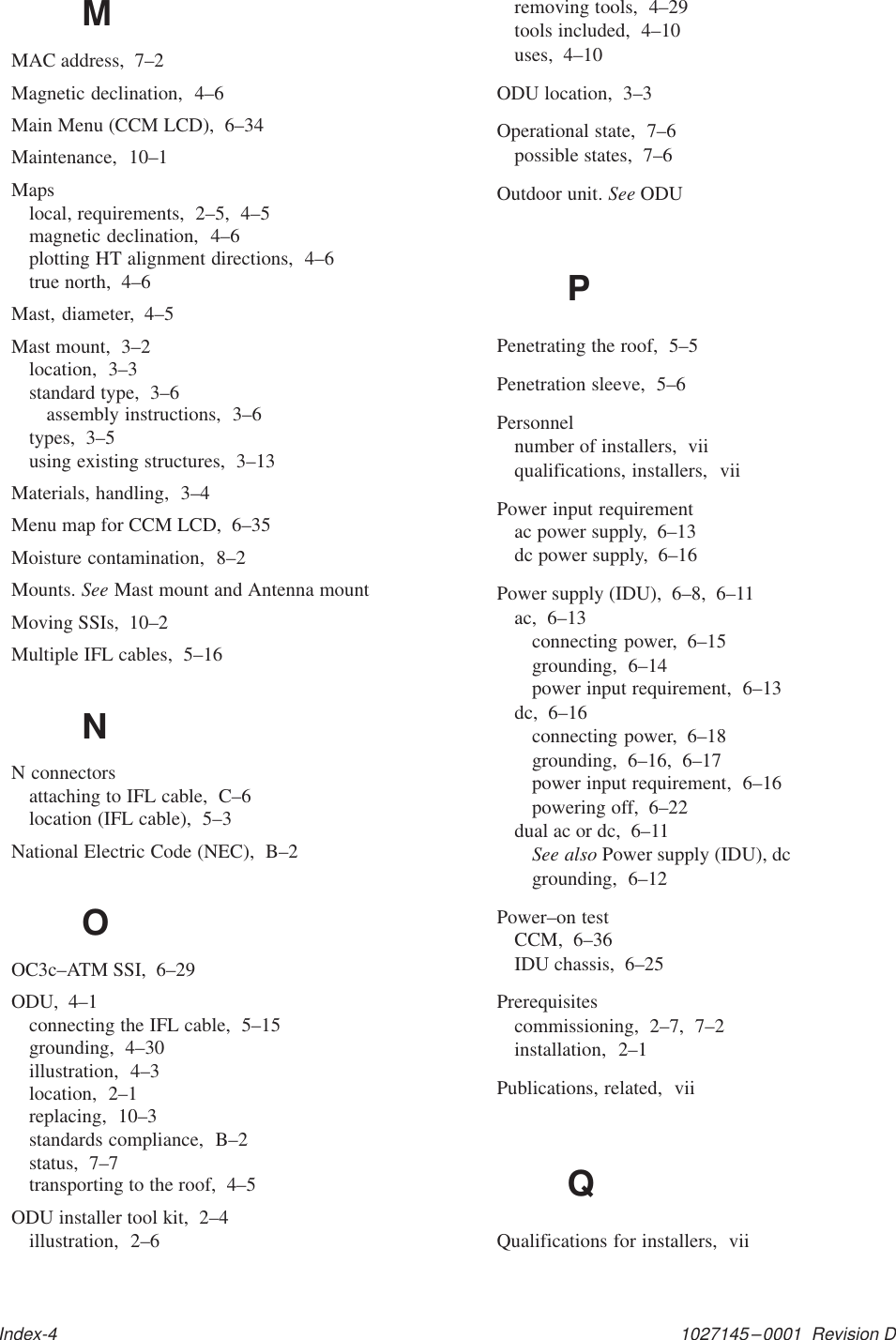 1027145–0001  Revision DIndex-4MMAC address,  7–2Magnetic declination,  4–6Main Menu (CCM LCD),  6–34Maintenance,  10–1Mapslocal, requirements,  2–5,  4–5magnetic declination,  4–6plotting HT alignment directions,  4–6true north,  4–6Mast, diameter,  4–5Mast mount,  3–2location,  3–3standard type,  3–6assembly instructions,  3–6types,  3–5using existing structures,  3–13Materials, handling,  3–4Menu map for CCM LCD,  6–35Moisture contamination,  8–2Mounts. See Mast mount and Antenna mountMoving SSIs,  10–2Multiple IFL cables,  5–16NN connectorsattaching to IFL cable,  C–6location (IFL cable),  5–3National Electric Code (NEC),  B–2OOC3c–ATM SSI,  6–29ODU,  4–1connecting the IFL cable,  5–15grounding,  4–30illustration,  4–3location,  2–1replacing,  10–3standards compliance,  B–2status,  7–7transporting to the roof,  4–5ODU installer tool kit,  2–4illustration,  2–6removing tools,  4–29tools included,  4–10uses,  4–10ODU location,  3–3Operational state,  7–6possible states,  7–6Outdoor unit. See ODUPPenetrating the roof,  5–5Penetration sleeve,  5–6Personnelnumber of installers,  viiqualifications, installers,  viiPower input requirementac power supply,  6–13dc power supply,  6–16Power supply (IDU),  6–8,  6–11ac,  6–13connecting power,  6–15grounding,  6–14power input requirement,  6–13dc,  6–16connecting power,  6–18grounding,  6–16,  6–17power input requirement,  6–16powering off,  6–22dual ac or dc,  6–11See also Power supply (IDU), dcgrounding,  6–12Power–on testCCM,  6–36IDU chassis,  6–25Prerequisitescommissioning,  2–7,  7–2installation,  2–1Publications, related,  viiQQualifications for installers,  vii