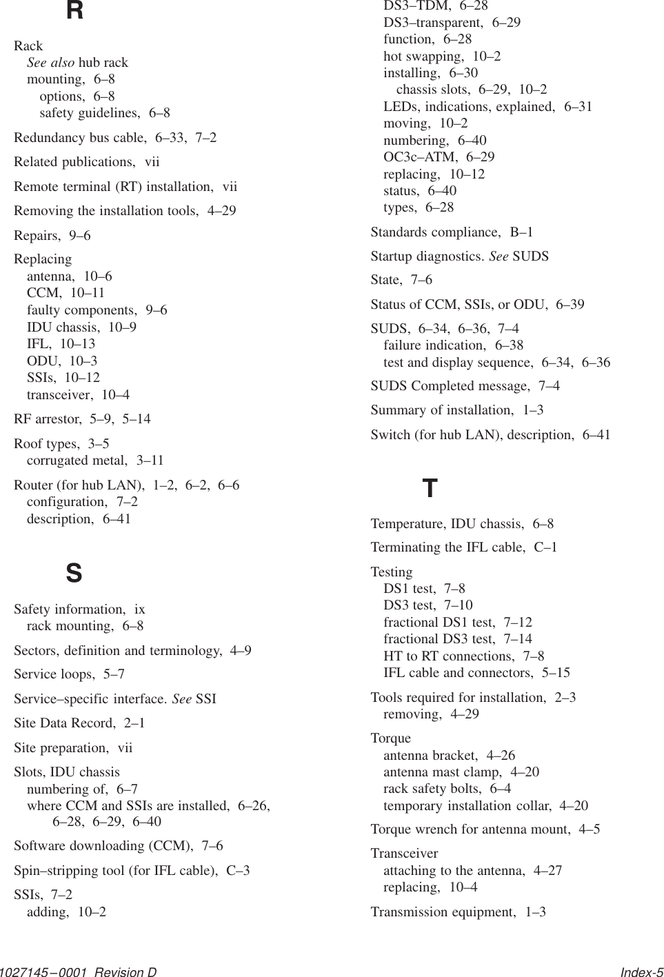 1027145–0001  Revision D   Index-5RRackSee also hub rackmounting,  6–8options,  6–8safety guidelines,  6–8Redundancy bus cable,  6–33,  7–2Related publications,  viiRemote terminal (RT) installation,  viiRemoving the installation tools,  4–29Repairs,  9–6Replacingantenna,  10–6CCM,  10–11faulty components,  9–6IDU chassis,  10–9IFL,  10–13ODU,  10–3SSIs,  10–12transceiver,  10–4RF arrestor,  5–9,  5–14Roof types,  3–5corrugated metal,  3–11Router (for hub LAN),  1–2,  6–2,  6–6configuration,  7–2description,  6–41SSafety information,  ixrack mounting,  6–8Sectors, definition and terminology,  4–9Service loops,  5–7Service–specific interface. See SSISite Data Record,  2–1Site preparation,  viiSlots, IDU chassisnumbering of,  6–7where CCM and SSIs are installed,  6–26,6–28,  6–29,  6–40Software downloading (CCM),  7–6Spin–stripping tool (for IFL cable),  C–3SSIs,  7–2adding,  10–2DS3–TDM,  6–28DS3–transparent,  6–29function,  6–28hot swapping,  10–2installing,  6–30chassis slots,  6–29,  10–2LEDs, indications, explained,  6–31moving,  10–2numbering,  6–40OC3c–ATM,  6–29replacing,  10–12status,  6–40types,  6–28Standards compliance,  B–1Startup diagnostics. See SUDSState,  7–6Status of CCM, SSIs, or ODU,  6–39SUDS,  6–34,  6–36,  7–4failure indication,  6–38test and display sequence,  6–34,  6–36SUDS Completed message,  7–4Summary of installation,  1–3Switch (for hub LAN), description,  6–41TTemperature, IDU chassis,  6–8Terminating the IFL cable,  C–1TestingDS1 test,  7–8DS3 test,  7–10fractional DS1 test,  7–12fractional DS3 test,  7–14HT to RT connections,  7–8IFL cable and connectors,  5–15Tools required for installation,  2–3removing,  4–29Torqueantenna bracket,  4–26antenna mast clamp,  4–20rack safety bolts,  6–4temporary installation collar,  4–20Torque wrench for antenna mount,  4–5Transceiverattaching to the antenna,  4–27replacing,  10–4Transmission equipment,  1–3