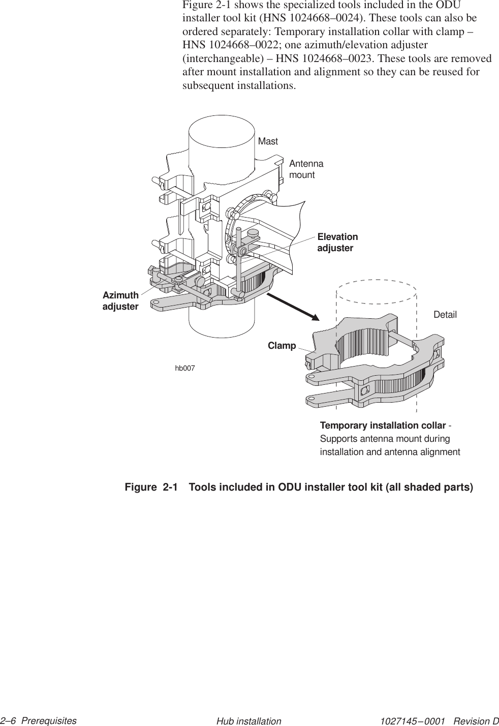 1027145–0001   Revision D 2–6  Prerequisites Hub installationFigure 2-1 shows the specialized tools included in the ODUinstaller tool kit (HNS 1024668–0024). These tools can also beordered separately: Temporary installation collar with clamp –HNS 1024668–0022; one azimuth/elevation adjuster(interchangeable) – HNS 1024668–0023. These tools are removedafter mount installation and alignment so they can be reused forsubsequent installations.Figure  2-1 Tools included in ODU installer tool kit (all shaded parts)hb007AzimuthadjusterElevationadjusterClampDetailTemporary installation collar -Supports antenna mount duringinstallation and antenna alignmentAntennamountMast