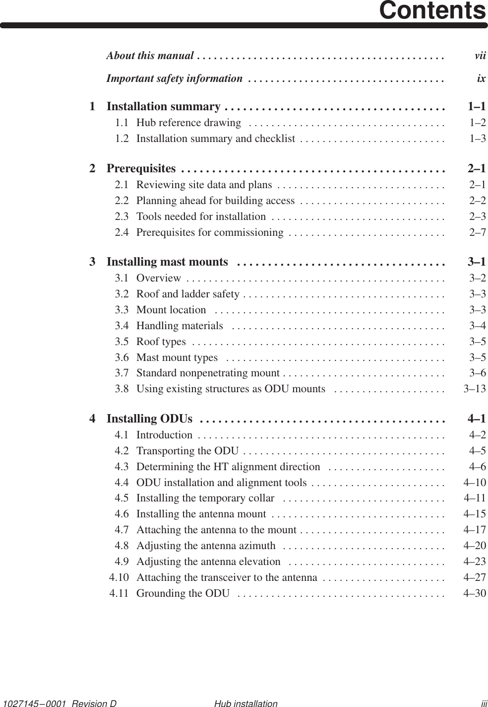 1027145–0001  Revision D iiiHub installationContentsAbout this manual  vii. . . . . . . . . . . . . . . . . . . . . . . . . . . . . . . . . . . . . . . . . . . . Important safety information  ix. . . . . . . . . . . . . . . . . . . . . . . . . . . . . . . . . . . 1 Installation summary  1–1. . . . . . . . . . . . . . . . . . . . . . . . . . . . . . . . . . . . 1.1 Hub reference drawing  1–2. . . . . . . . . . . . . . . . . . . . . . . . . . . . . . . . . . . 1.2 Installation summary and checklist  1–3. . . . . . . . . . . . . . . . . . . . . . . . . . 2 Prerequisites  2–1. . . . . . . . . . . . . . . . . . . . . . . . . . . . . . . . . . . . . . . . . . . 2.1 Reviewing site data and plans  2–1. . . . . . . . . . . . . . . . . . . . . . . . . . . . . . 2.2 Planning ahead for building access  2–2. . . . . . . . . . . . . . . . . . . . . . . . . . 2.3 Tools needed for installation  2–3. . . . . . . . . . . . . . . . . . . . . . . . . . . . . . . 2.4 Prerequisites for commissioning  2–7. . . . . . . . . . . . . . . . . . . . . . . . . . . . 3 Installing mast mounts  3–1. . . . . . . . . . . . . . . . . . . . . . . . . . . . . . . . . . 3.1 Overview  3–2. . . . . . . . . . . . . . . . . . . . . . . . . . . . . . . . . . . . . . . . . . . . . . 3.2 Roof and ladder safety  3–3. . . . . . . . . . . . . . . . . . . . . . . . . . . . . . . . . . . . 3.3 Mount location  3–3. . . . . . . . . . . . . . . . . . . . . . . . . . . . . . . . . . . . . . . . . 3.4 Handling materials  3–4. . . . . . . . . . . . . . . . . . . . . . . . . . . . . . . . . . . . . . 3.5 Roof types  3–5. . . . . . . . . . . . . . . . . . . . . . . . . . . . . . . . . . . . . . . . . . . . . 3.6 Mast mount types  3–5. . . . . . . . . . . . . . . . . . . . . . . . . . . . . . . . . . . . . . . 3.7 Standard nonpenetrating mount  3–6. . . . . . . . . . . . . . . . . . . . . . . . . . . . . 3.8 Using existing structures as ODU mounts  3–13. . . . . . . . . . . . . . . . . . . . 4 Installing ODUs  4–1. . . . . . . . . . . . . . . . . . . . . . . . . . . . . . . . . . . . . . . . 4.1 Introduction  4–2. . . . . . . . . . . . . . . . . . . . . . . . . . . . . . . . . . . . . . . . . . . . 4.2 Transporting the ODU  4–5. . . . . . . . . . . . . . . . . . . . . . . . . . . . . . . . . . . . 4.3 Determining the HT alignment direction  4–6. . . . . . . . . . . . . . . . . . . . . 4.4 ODU installation and alignment tools  4–10. . . . . . . . . . . . . . . . . . . . . . . . 4.5 Installing the temporary collar  4–11. . . . . . . . . . . . . . . . . . . . . . . . . . . . . 4.6 Installing the antenna mount  4–15. . . . . . . . . . . . . . . . . . . . . . . . . . . . . . . 4.7 Attaching the antenna to the mount  4–17. . . . . . . . . . . . . . . . . . . . . . . . . . 4.8 Adjusting the antenna azimuth  4–20. . . . . . . . . . . . . . . . . . . . . . . . . . . . . 4.9 Adjusting the antenna elevation  4–23. . . . . . . . . . . . . . . . . . . . . . . . . . . . 4.10 Attaching the transceiver to the antenna  4–27. . . . . . . . . . . . . . . . . . . . . . 4.11 Grounding the ODU  4–30. . . . . . . . . . . . . . . . . . . . . . . . . . . . . . . . . . . . . 