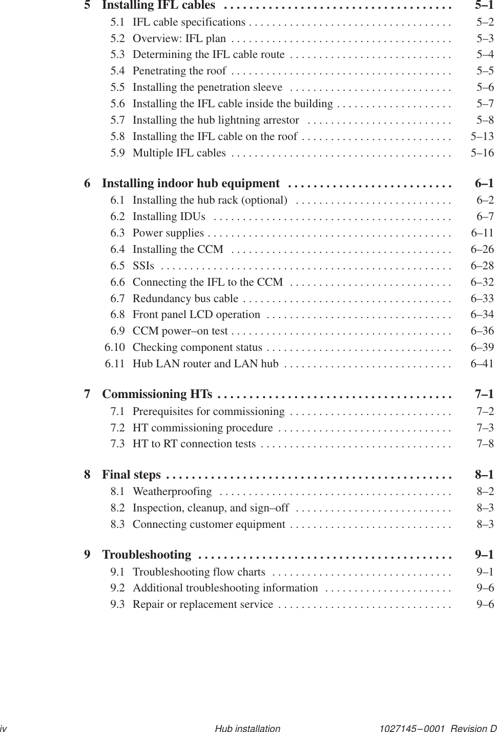 1027145–0001  Revision Div Hub installation5 Installing IFL cables  5–1. . . . . . . . . . . . . . . . . . . . . . . . . . . . . . . . . . . . 5.1 IFL cable specifications  5–2. . . . . . . . . . . . . . . . . . . . . . . . . . . . . . . . . . . 5.2 Overview: IFL plan  5–3. . . . . . . . . . . . . . . . . . . . . . . . . . . . . . . . . . . . . . 5.3 Determining the IFL cable route  5–4. . . . . . . . . . . . . . . . . . . . . . . . . . . . 5.4 Penetrating the roof  5–5. . . . . . . . . . . . . . . . . . . . . . . . . . . . . . . . . . . . . . 5.5 Installing the penetration sleeve  5–6. . . . . . . . . . . . . . . . . . . . . . . . . . . . 5.6 Installing the IFL cable inside the building  5–7. . . . . . . . . . . . . . . . . . . . 5.7 Installing the hub lightning arrestor  5–8. . . . . . . . . . . . . . . . . . . . . . . . . 5.8 Installing the IFL cable on the roof  5–13. . . . . . . . . . . . . . . . . . . . . . . . . . 5.9 Multiple IFL cables  5–16. . . . . . . . . . . . . . . . . . . . . . . . . . . . . . . . . . . . . . 6 Installing indoor hub equipment  6–1. . . . . . . . . . . . . . . . . . . . . . . . . . 6.1 Installing the hub rack (optional)  6–2. . . . . . . . . . . . . . . . . . . . . . . . . . . 6.2 Installing IDUs  6–7. . . . . . . . . . . . . . . . . . . . . . . . . . . . . . . . . . . . . . . . . 6.3 Power supplies  6–11. . . . . . . . . . . . . . . . . . . . . . . . . . . . . . . . . . . . . . . . . . 6.4 Installing the CCM  6–26. . . . . . . . . . . . . . . . . . . . . . . . . . . . . . . . . . . . . . 6.5 SSIs  6–28. . . . . . . . . . . . . . . . . . . . . . . . . . . . . . . . . . . . . . . . . . . . . . . . . . 6.6 Connecting the IFL to the CCM  6–32. . . . . . . . . . . . . . . . . . . . . . . . . . . . 6.7 Redundancy bus cable  6–33. . . . . . . . . . . . . . . . . . . . . . . . . . . . . . . . . . . . 6.8 Front panel LCD operation  6–34. . . . . . . . . . . . . . . . . . . . . . . . . . . . . . . . 6.9 CCM power–on test  6–36. . . . . . . . . . . . . . . . . . . . . . . . . . . . . . . . . . . . . . 6.10 Checking component status  6–39. . . . . . . . . . . . . . . . . . . . . . . . . . . . . . . . 6.11 Hub LAN router and LAN hub  6–41. . . . . . . . . . . . . . . . . . . . . . . . . . . . . 7 Commissioning HTs  7–1. . . . . . . . . . . . . . . . . . . . . . . . . . . . . . . . . . . . . 7.1 Prerequisites for commissioning  7–2. . . . . . . . . . . . . . . . . . . . . . . . . . . . 7.2 HT commissioning procedure  7–3. . . . . . . . . . . . . . . . . . . . . . . . . . . . . . 7.3 HT to RT connection tests  7–8. . . . . . . . . . . . . . . . . . . . . . . . . . . . . . . . . 8 Final steps  8–1. . . . . . . . . . . . . . . . . . . . . . . . . . . . . . . . . . . . . . . . . . . . . 8.1 Weatherproofing  8–2. . . . . . . . . . . . . . . . . . . . . . . . . . . . . . . . . . . . . . . . 8.2 Inspection, cleanup, and sign–off  8–3. . . . . . . . . . . . . . . . . . . . . . . . . . . 8.3 Connecting customer equipment  8–3. . . . . . . . . . . . . . . . . . . . . . . . . . . . 9 Troubleshooting  9–1. . . . . . . . . . . . . . . . . . . . . . . . . . . . . . . . . . . . . . . . 9.1 Troubleshooting flow charts  9–1. . . . . . . . . . . . . . . . . . . . . . . . . . . . . . . 9.2 Additional troubleshooting information  9–6. . . . . . . . . . . . . . . . . . . . . . 9.3 Repair or replacement service  9–6. . . . . . . . . . . . . . . . . . . . . . . . . . . . . . 
