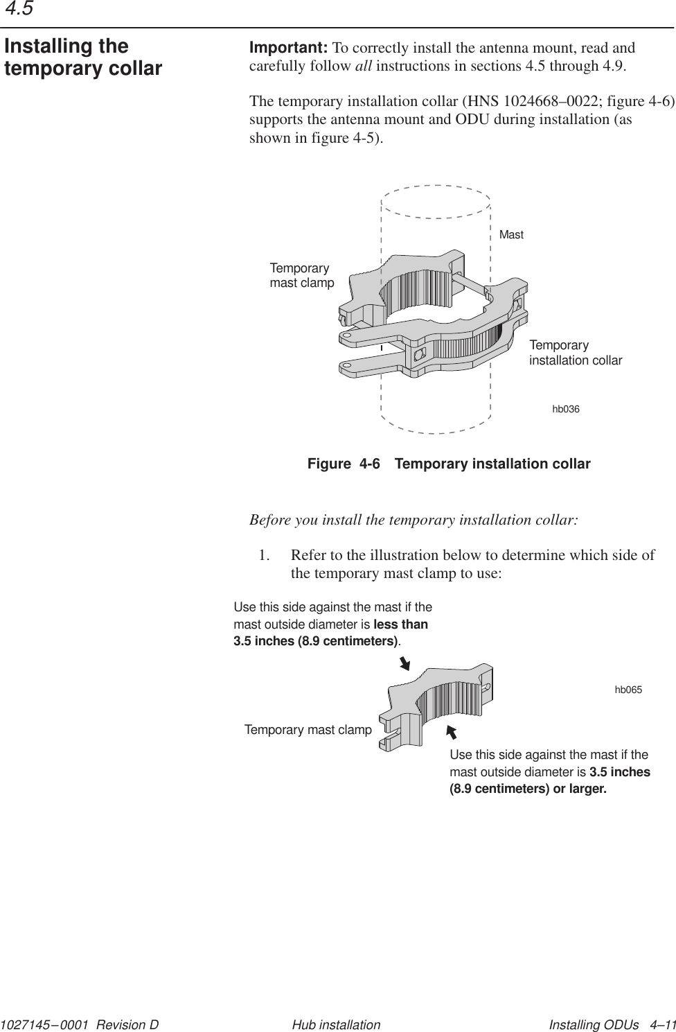 1027145–0001  Revision D Installing ODUs   4–11Hub installationImportant: To correctly install the antenna mount, read andcarefully follow all instructions in sections 4.5 through 4.9.The temporary installation collar (HNS 1024668–0022; figure 4-6)supports the antenna mount and ODU during installation (asshown in figure 4-5).Figure  4-6 Temporary installation collarhb036Temporaryinstallation collarTemporarymast clampMastBefore you install the temporary installation collar:1. Refer to the illustration below to determine which side ofthe temporary mast clamp to use:hb065Temporary mast clampUse this side against the mast if themast outside diameter is.less than3.5 inches (8.9 centimeters)Use this side against the mast if themast outside diameter is 3.5 inches(8.9 centimeters) or larger.4.5Installing thetemporary collar