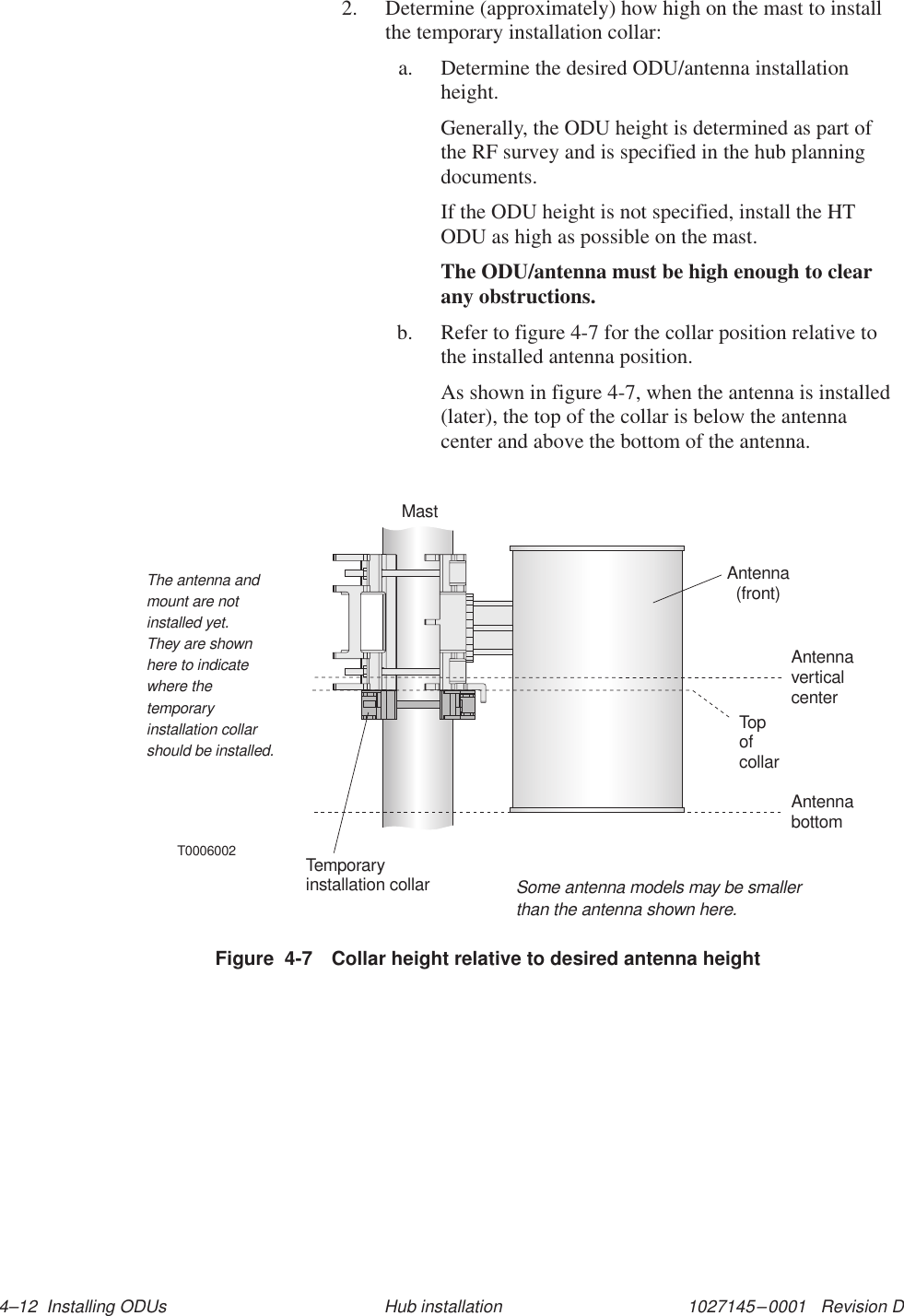 1027145–0001   Revision D 4–12  Installing ODUs Hub installation2. Determine (approximately) how high on the mast to installthe temporary installation collar:a. Determine the desired ODU/antenna installationheight.Generally, the ODU height is determined as part ofthe RF survey and is specified in the hub planningdocuments.If the ODU height is not specified, install the HTODU as high as possible on the mast.The ODU/antenna must be high enough to clearany obstructions.b. Refer to figure 4-7 for the collar position relative tothe installed antenna position.As shown in figure 4-7, when the antenna is installed(later), the top of the collar is below the antennacenter and above the bottom of the antenna.Antenna(front)Temporaryinstallation collarAntennacenterverticalThe antenna andmount are notinstalled yet.They are shownhere to indicatewhere thetemporaryinstallation collarshould be installed.T0006002AntennabottomTopofcollarSome antenna models may be smallerthan the antenna shown here.MastFigure  4-7 Collar height relative to desired antenna height