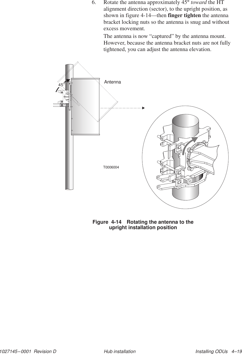 1027145–0001  Revision D Installing ODUs   4–19Hub installation6. Rotate the antenna approximately 45° toward the HTalignment direction (sector), to the upright position, asshown in figure 4-14—then finger tighten the antennabracket locking nuts so the antenna is snug and withoutexcess movement.The antenna is now “captured” by the antenna mount.However, because the antenna bracket nuts are not fullytightened, you can adjust the antenna elevation.Figure  4-14 Rotating the antenna to theupright installation positionT0006004Antenna45