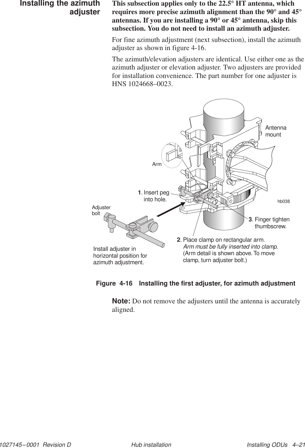 1027145–0001  Revision D Installing ODUs   4–21Hub installationThis subsection applies only to the 22.5° HT antenna, whichrequires more precise azimuth alignment than the 90° and 45°antennas. If you are installing a 90° or 45° antenna, skip thissubsection. You do not need to install an azimuth adjuster.For fine azimuth adjustment (next subsection), install the azimuthadjuster as shown in figure 4-16.The azimuth/elevation adjusters are identical. Use either one as theazimuth adjuster or elevation adjuster. Two adjusters are providedfor installation convenience. The part number for one adjuster isHNS 1024668–0023.Figure  4-16 Installing the first adjuster, for azimuth adjustmentInstall adjuster inhorizontal position forazimuth adjustment.hb038AntennamountInsert peginto hole.1.Finger tightenthumbscrew.3.Place clamp on rectangular arm.(Arm detail is shown above.To moveclamp, turn adjuster bolt.)Arm must be fully inserted into clamp.2.ArmAdjusterboltNote: Do not remove the adjusters until the antenna is accuratelyaligned.Installing the azimuthadjuster