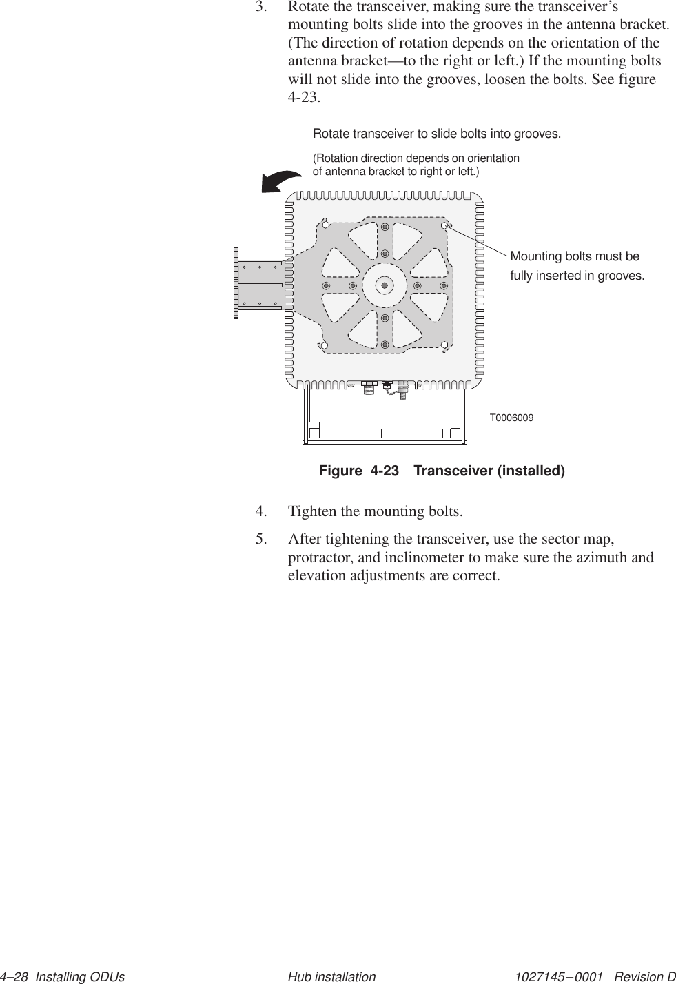 1027145–0001   Revision D 4–28  Installing ODUs Hub installation3. Rotate the transceiver, making sure the transceiver’smounting bolts slide into the grooves in the antenna bracket.(The direction of rotation depends on the orientation of theantenna bracket—to the right or left.) If the mounting boltswill not slide into the grooves, loosen the bolts. See figure4-23.T0006009Mounting bolts must befully inserted in grooves.Rotate transceiver to slide bolts into grooves.(Rotation direction depends on orientationof antenna bracket to right or left.)Figure  4-23 Transceiver (installed)4. Tighten the mounting bolts.5. After tightening the transceiver, use the sector map,protractor, and inclinometer to make sure the azimuth andelevation adjustments are correct.