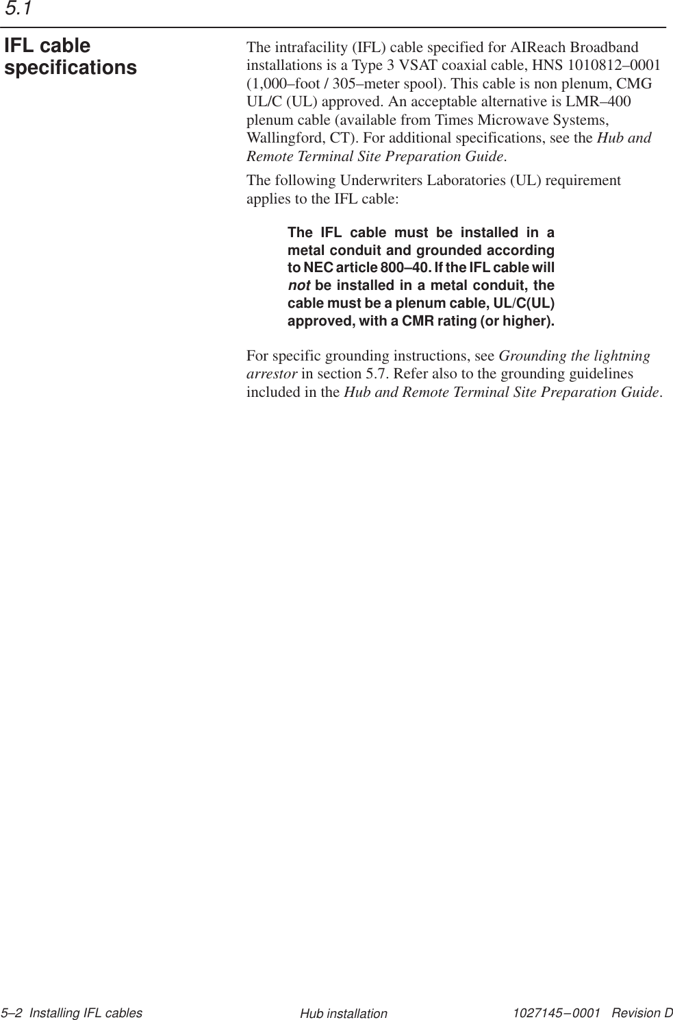1027145–0001   Revision D 5–2  Installing IFL cables Hub installationThe intrafacility (IFL) cable specified for AIReach Broadbandinstallations is a Type 3 VSAT coaxial cable, HNS 1010812–0001(1,000–foot / 305–meter spool). This cable is non plenum, CMGUL/C (UL) approved. An acceptable alternative is LMR–400plenum cable (available from Times Microwave Systems,Wallingford, CT). For additional specifications, see the Hub andRemote Terminal Site Preparation Guide.The following Underwriters Laboratories (UL) requirementapplies to the IFL cable:The IFL cable must be installed in ametal conduit and grounded accordingto NEC article 800–40. If the IFL cable willnot be installed in a metal conduit, thecable must be a plenum cable, UL/C(UL)approved, with a CMR rating (or higher).For specific grounding instructions, see Grounding the lightningarrestor in section 5.7. Refer also to the grounding guidelinesincluded in the Hub and Remote Terminal Site Preparation Guide.5.1IFL cablespecifications