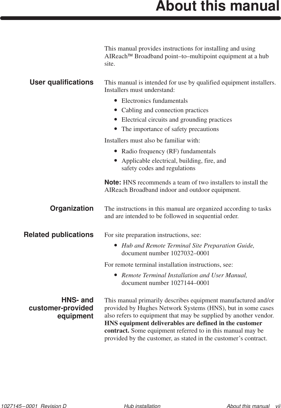 1027145–0001  Revision D About this manual    viiHub installationAbout this manualThis manual provides instructions for installing and usingAIReachBroadband point–to–multipoint equipment at a hubsite.This manual is intended for use by qualified equipment installers. Installers must understand:•Electronics fundamentals•Cabling and connection practices•Electrical circuits and grounding practices•The importance of safety precautionsInstallers must also be familiar with:•Radio frequency (RF) fundamentals•Applicable electrical, building, fire, and safety codes and regulationsNote: HNS recommends a team of two installers to install theAIReach Broadband indoor and outdoor equipment.The instructions in this manual are organized according to tasksand are intended to be followed in sequential order.For site preparation instructions, see:•Hub and Remote Terminal Site Preparation Guide,document number 1027032–0001For remote terminal installation instructions, see:•Remote Terminal Installation and User Manual,document number 1027144–0001This manual primarily describes equipment manufactured and/orprovided by Hughes Network Systems (HNS), but in some casesalso refers to equipment that may be supplied by another vendor.HNS equipment deliverables are defined in the customercontract. Some equipment referred to in this manual may beprovided by the customer, as stated in the customer’s contract.User qualifications        OrganizationRelated publicationsHNS- andcustomer-providedequipment