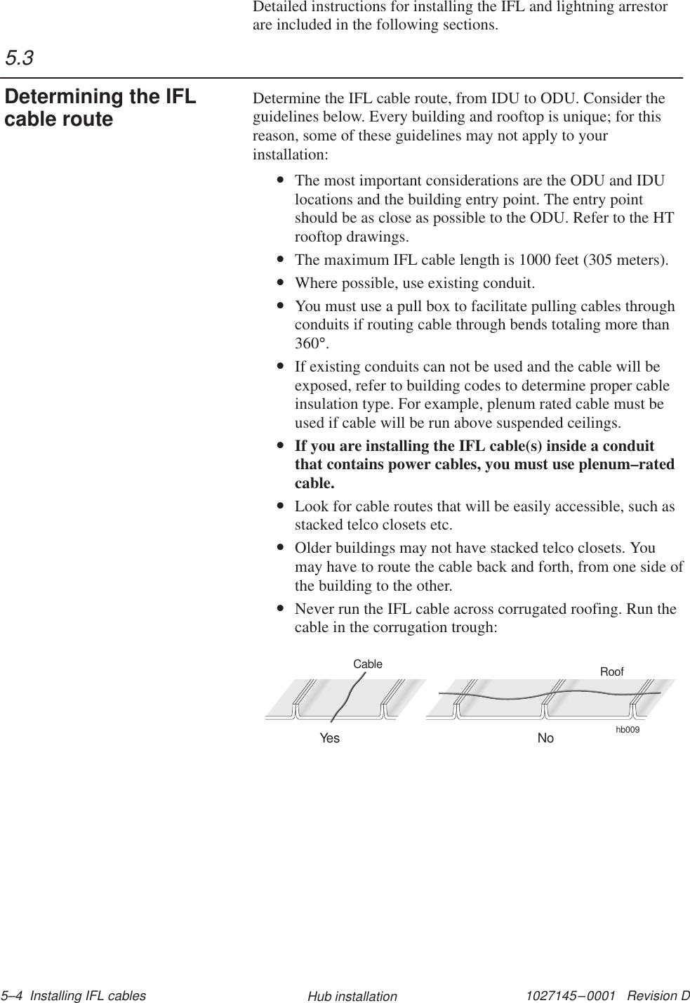 1027145–0001   Revision D 5–4  Installing IFL cables Hub installationDetailed instructions for installing the IFL and lightning arrestorare included in the following sections.Determine the IFL cable route, from IDU to ODU. Consider theguidelines below. Every building and rooftop is unique; for thisreason, some of these guidelines may not apply to yourinstallation:•The most important considerations are the ODU and IDUlocations and the building entry point. The entry pointshould be as close as possible to the ODU. Refer to the HTrooftop drawings.•The maximum IFL cable length is 1000 feet (305 meters).•Where possible, use existing conduit.•You must use a pull box to facilitate pulling cables throughconduits if routing cable through bends totaling more than360°.•If existing conduits can not be used and the cable will beexposed, refer to building codes to determine proper cableinsulation type. For example, plenum rated cable must beused if cable will be run above suspended ceilings.•If you are installing the IFL cable(s) inside a conduitthat contains power cables, you must use plenum–ratedcable.•Look for cable routes that will be easily accessible, such asstacked telco closets etc.•Older buildings may not have stacked telco closets. Youmay have to route the cable back and forth, from one side ofthe building to the other.•Never run the IFL cable across corrugated roofing. Run thecable in the corrugation trough:hb009RoofYes NoCable5.3Determining the IFLcable route