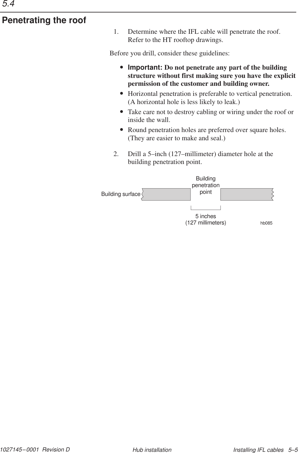 1027145–0001  Revision D Installing IFL cables   5–5Hub installation1. Determine where the IFL cable will penetrate the roof.Refer to the HT rooftop drawings.Before you drill, consider these guidelines:•Important: Do not penetrate any part of the buildingstructure without first making sure you have the explicitpermission of the customer and building owner.•Horizontal penetration is preferable to vertical penetration.(A horizontal hole is less likely to leak.)•Take care not to destroy cabling or wiring under the roof orinside the wall.•Round penetration holes are preferred over square holes.(They are easier to make and seal.)2. Drill a 5–inch (127–millimeter) diameter hole at thebuilding penetration point.BuildingpenetrationpointBuilding surface5 inches(127 millimeters)hb0855.4Penetrating the roof