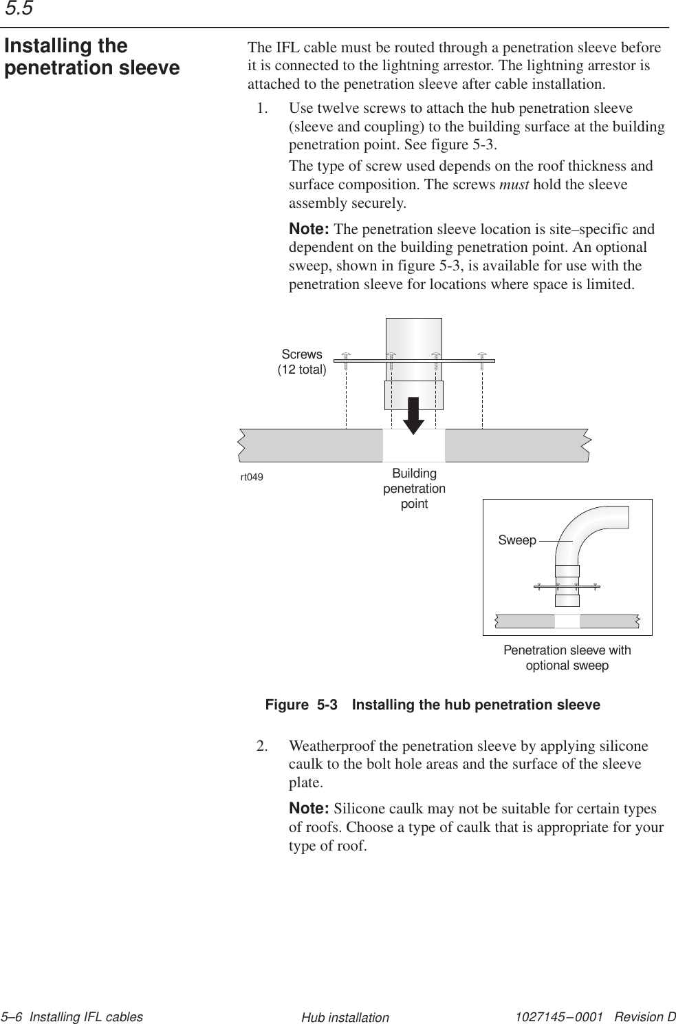 1027145–0001   Revision D 5–6  Installing IFL cables Hub installationThe IFL cable must be routed through a penetration sleeve beforeit is connected to the lightning arrestor. The lightning arrestor isattached to the penetration sleeve after cable installation.1. Use twelve screws to attach the hub penetration sleeve(sleeve and coupling) to the building surface at the buildingpenetration point. See figure 5-3.The type of screw used depends on the roof thickness andsurface composition. The screws must hold the sleeveassembly securely.Note: The penetration sleeve location is site–specific anddependent on the building penetration point. An optionalsweep, shown in figure 5-3, is available for use with thepenetration sleeve for locations where space is limited.Figure  5-3 Installing the hub penetration sleevert049Screws(12 total)BuildingpenetrationpointPenetration sleeve withoptional sweepSweep2. Weatherproof the penetration sleeve by applying siliconecaulk to the bolt hole areas and the surface of the sleeveplate.Note: Silicone caulk may not be suitable for certain typesof roofs. Choose a type of caulk that is appropriate for yourtype of roof.5.5Installing thepenetration sleeve