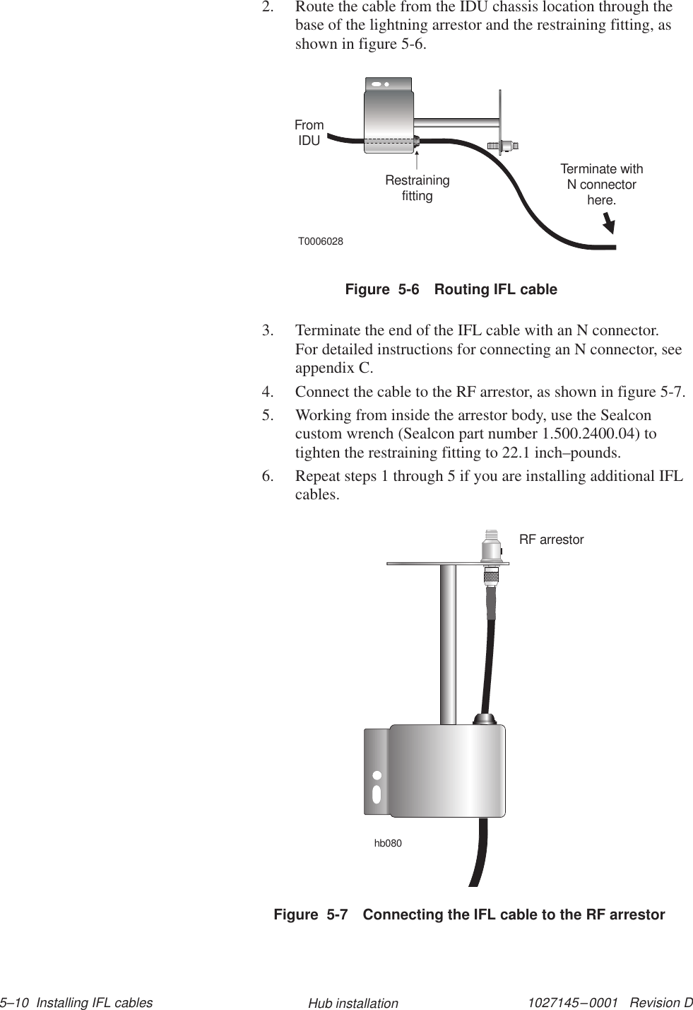 1027145–0001   Revision D 5–10  Installing IFL cables Hub installation2. Route the cable from the IDU chassis location through thebase of the lightning arrestor and the restraining fitting, asshown in figure 5-6.Figure  5-6 Routing IFL cableT0006028FromIDURestrainingfittingTerminate withN connectorhere.3. Terminate the end of the IFL cable with an N connector.For detailed instructions for connecting an N connector, seeappendix C.4. Connect the cable to the RF arrestor, as shown in figure 5-7.5. Working from inside the arrestor body, use the Sealconcustom wrench (Sealcon part number 1.500.2400.04) totighten the restraining fitting to 22.1 inch–pounds.6. Repeat steps 1 through 5 if you are installing additional IFLcables.hb080RF arrestorFigure  5-7 Connecting the IFL cable to the RF arrestor