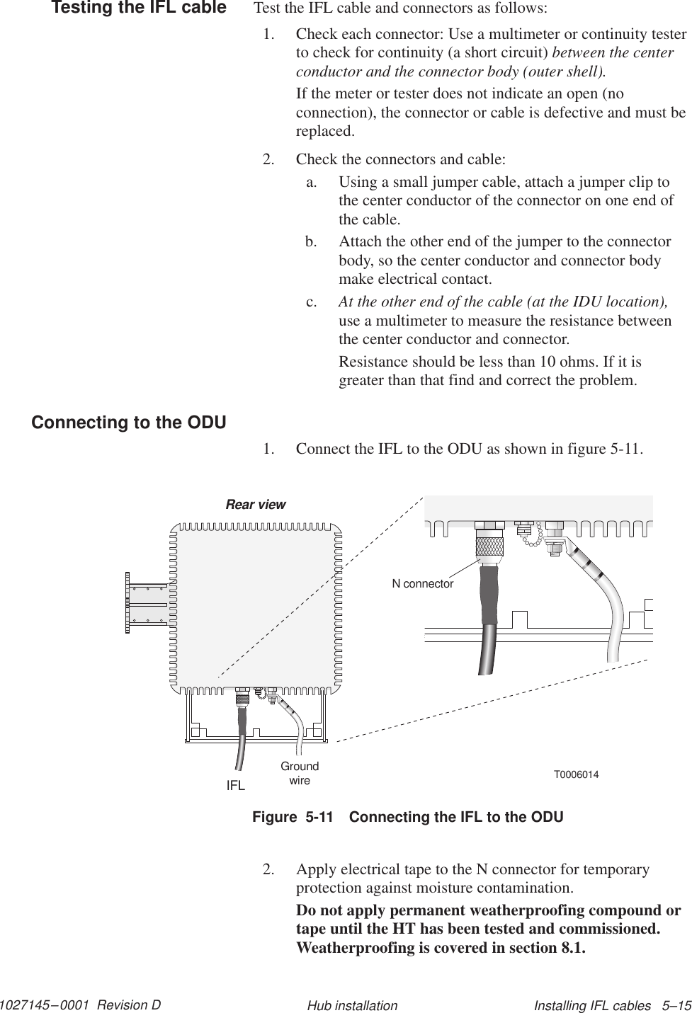 1027145–0001  Revision D Installing IFL cables   5–15Hub installationTest the IFL cable and connectors as follows:1. Check each connector: Use a multimeter or continuity testerto check for continuity (a short circuit) between the centerconductor and the connector body (outer shell).If the meter or tester does not indicate an open (noconnection), the connector or cable is defective and must bereplaced.2. Check the connectors and cable:a. Using a small jumper cable, attach a jumper clip tothe center conductor of the connector on one end ofthe cable.b. Attach the other end of the jumper to the connectorbody, so the center conductor and connector bodymake electrical contact.c. At the other end of the cable (at the IDU location),use a multimeter to measure the resistance betweenthe center conductor and connector.Resistance should be less than 10 ohms. If it isgreater than that find and correct the problem.1. Connect the IFL to the ODU as shown in figure 5-11.T0006014IFLGroundwireRear viewN connectorFigure  5-11 Connecting the IFL to the ODU2. Apply electrical tape to the N connector for temporaryprotection against moisture contamination.Do not apply permanent weatherproofing compound ortape until the HT has been tested and commissioned.Weatherproofing is covered in section 8.1.Testing the IFL cableConnecting to the ODU