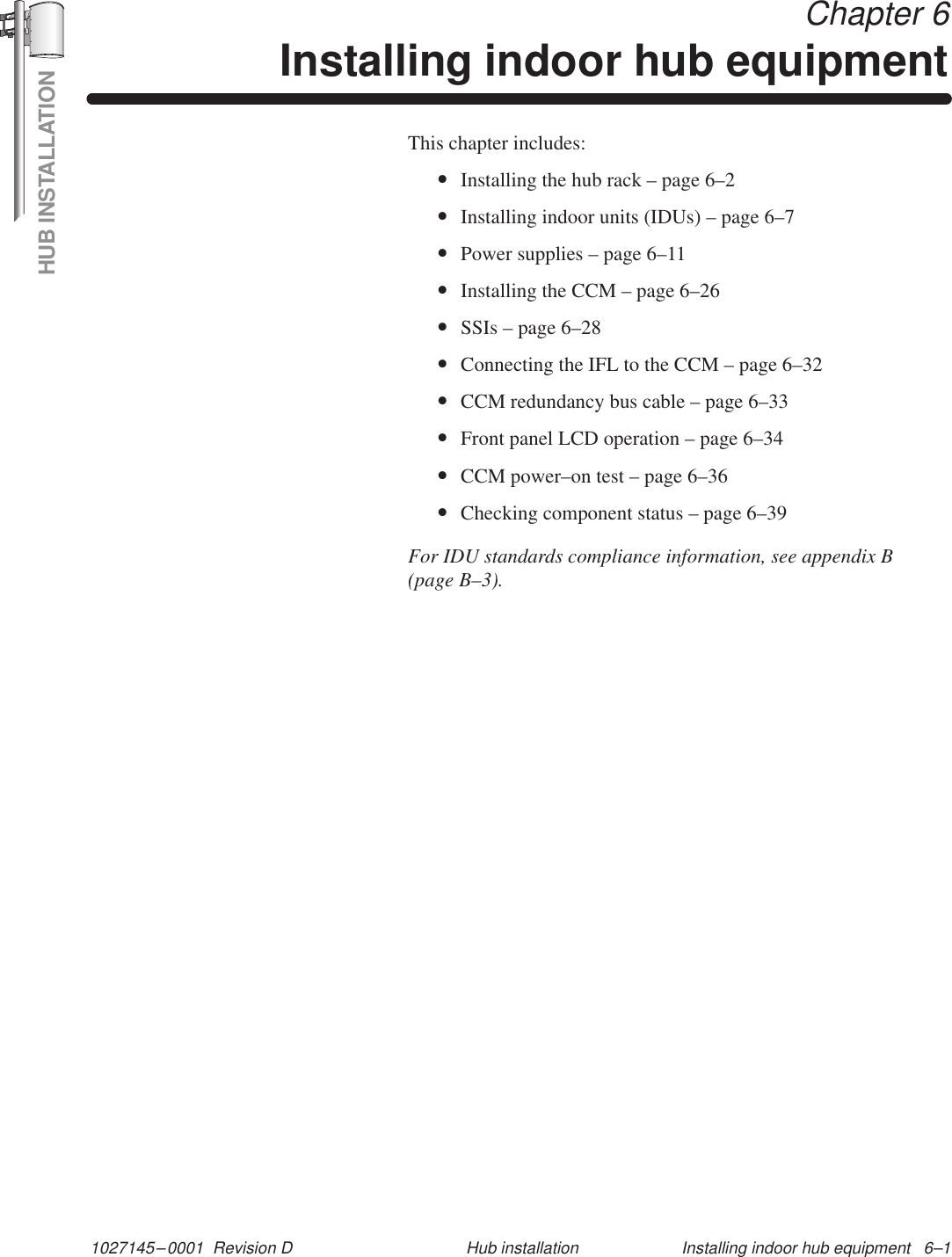 HUB INSTALLATION1027145–0001  Revision D Installing indoor hub equipment   6–1Hub installation Chapter 6Installing indoor hub equipmentThis chapter includes:•Installing the hub rack – page 6–2•Installing indoor units (IDUs) – page 6–7•Power supplies – page 6–11•Installing the CCM – page 6–26•SSIs – page 6–28•Connecting the IFL to the CCM – page 6–32•CCM redundancy bus cable – page 6–33•Front panel LCD operation – page 6–34•CCM power–on test – page 6–36•Checking component status – page 6–39For IDU standards compliance information, see appendix B(page B–3).