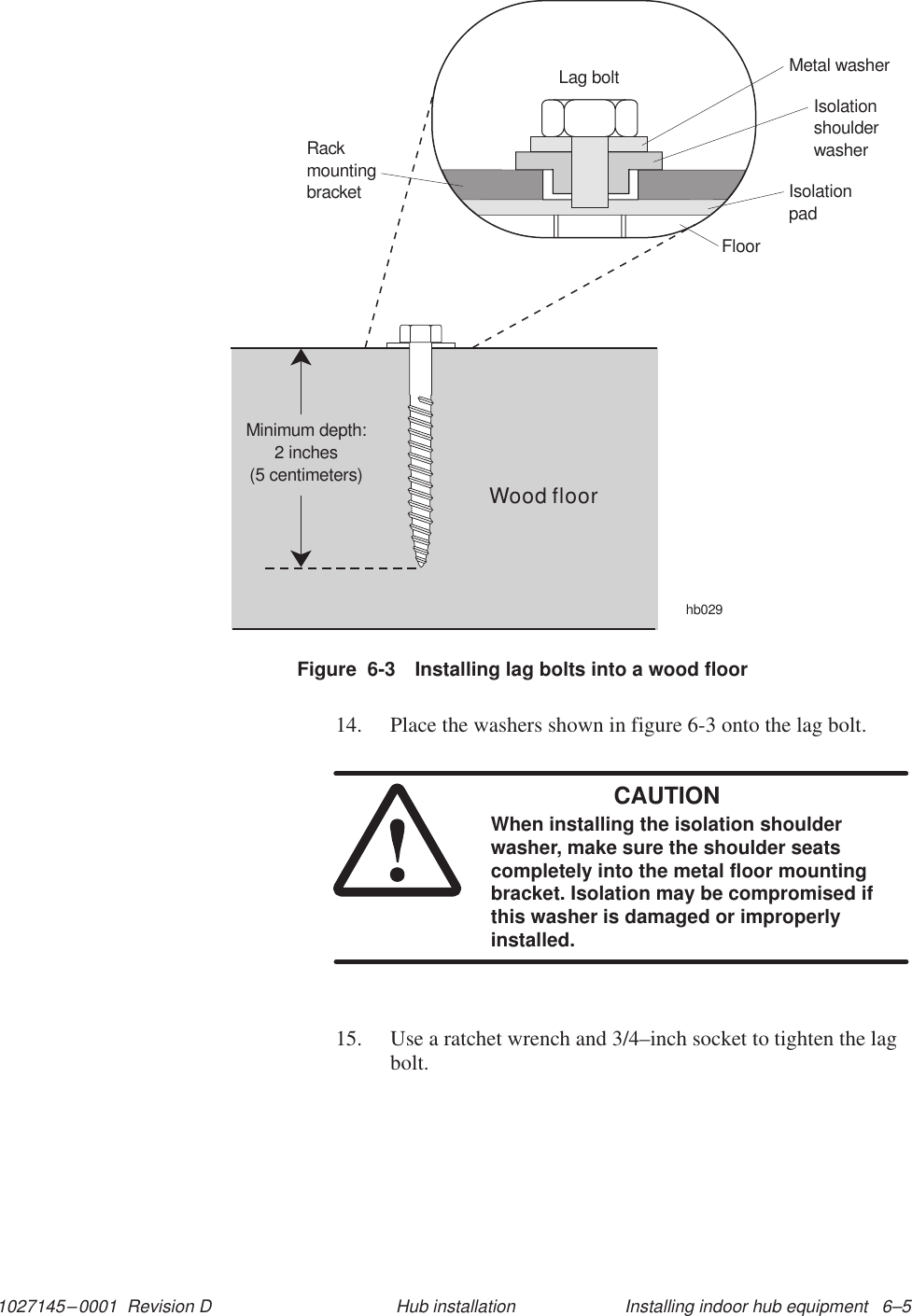 1027145–0001  Revision D Installing indoor hub equipment   6–5Hub installationFigure  6-3 Installing lag bolts into a wood floorhb029RackmountingbracketMetal washerIsolationshoulderwasherIsolationpadFloorWood floorMinimum depth:2 inches(5 centimeters)Lag bolt14. Place the washers shown in figure 6-3 onto the lag bolt.CAUTIONWhen installing the isolation shoulderwasher, make sure the shoulder seatscompletely into the metal floor mountingbracket. Isolation may be compromised ifthis washer is damaged or improperlyinstalled.15. Use a ratchet wrench and 3/4–inch socket to tighten the lagbolt.