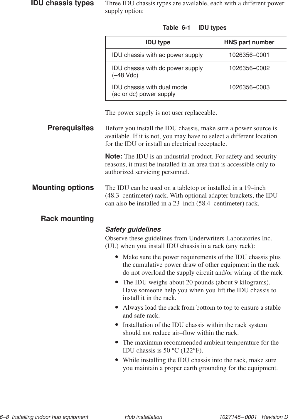 1027145–0001   Revision D 6–8  Installing indoor hub equipment Hub installationThree IDU chassis types are available, each with a different powersupply option:Table  6-1  IDU typesIDU type HNS part numberIDU chassis with ac power supply 1026356–0001IDU chassis with dc power supply(–48 Vdc) 1026356–0002IDU chassis with dual mode (ac or dc) power supply 1026356–0003The power supply is not user replaceable.Before you install the IDU chassis, make sure a power source isavailable. If it is not, you may have to select a different locationfor the IDU or install an electrical receptacle.Note: The IDU is an industrial product. For safety and securityreasons, it must be installed in an area that is accessible only toauthorized servicing personnel.The IDU can be used on a tabletop or installed in a 19–inch(48.3–centimeter) rack. With optional adapter brackets, the IDUcan also be installed in a 23–inch (58.4–centimeter) rack.Safety guidelinesObserve these guidelines from Underwriters Laboratories Inc.(UL) when you install IDU chassis in a rack (any rack):•Make sure the power requirements of the IDU chassis plusthe cumulative power draw of other equipment in the rackdo not overload the supply circuit and/or wiring of the rack.•The IDU weighs about 20 pounds (about 9 kilograms).Have someone help you when you lift the IDU chassis toinstall it in the rack.•Always load the rack from bottom to top to ensure a stableand safe rack.•Installation of the IDU chassis within the rack systemshould not reduce air–flow within the rack.•The maximum recommended ambient temperature for theIDU chassis is 50 °C (122°F).•While installing the IDU chassis into the rack, make sureyou maintain a proper earth grounding for the equipment.IDU chassis typesPrerequisitesMounting optionsRack mounting