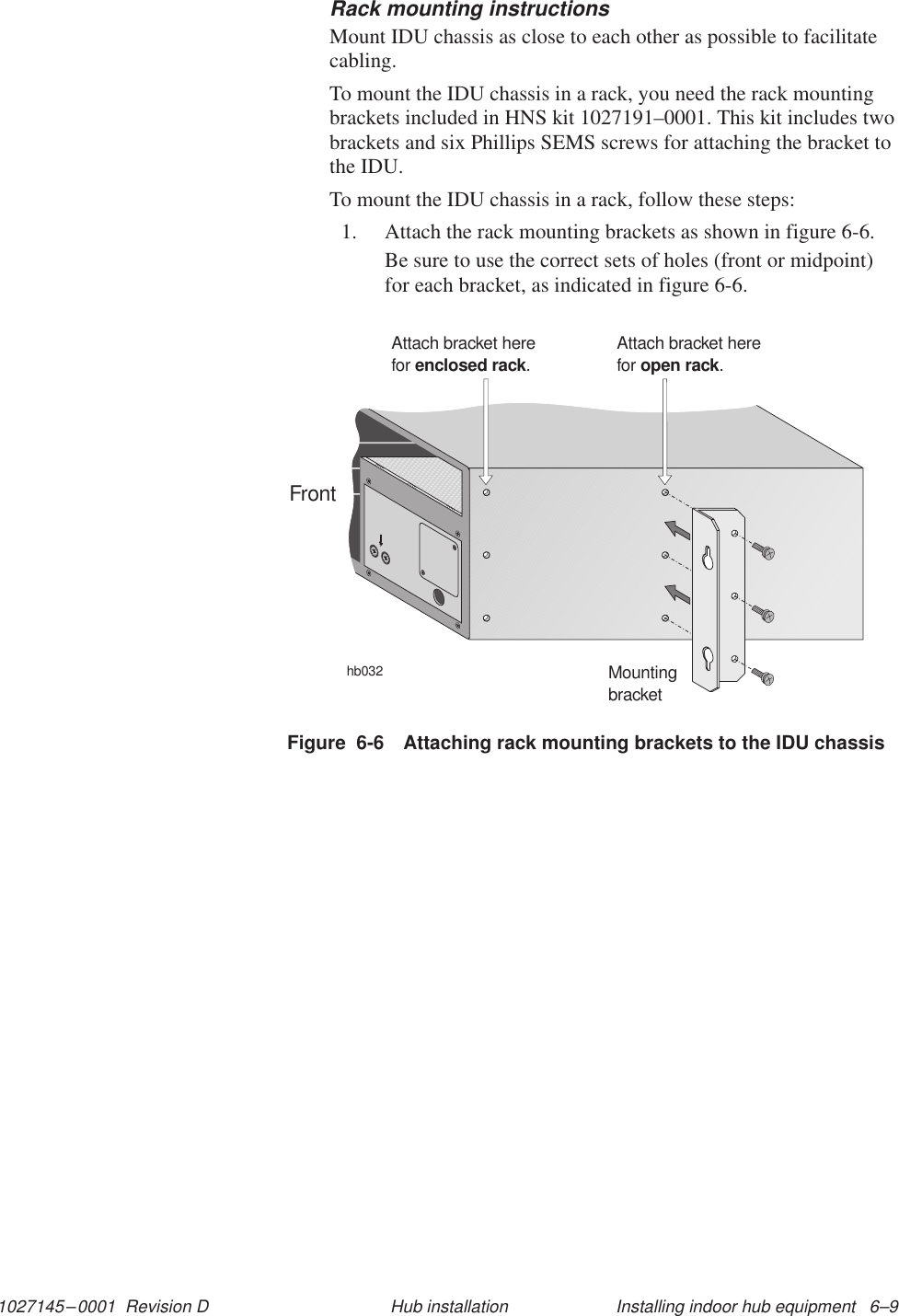 1027145–0001  Revision D Installing indoor hub equipment   6–9Hub installationRack mounting instructionsMount IDU chassis as close to each other as possible to facilitatecabling.To mount the IDU chassis in a rack, you need the rack mountingbrackets included in HNS kit 1027191–0001. This kit includes twobrackets and six Phillips SEMS screws for attaching the bracket tothe IDU.To mount the IDU chassis in a rack, follow these steps:1. Attach the rack mounting brackets as shown in figure 6-6.Be sure to use the correct sets of holes (front or midpoint)for each bracket, as indicated in figure 6-6.Figure  6-6 Attaching rack mounting brackets to the IDU chassishb032MountingbracketAttach bracket herefor .enclosed rackAttach bracket herefor .open rackFront