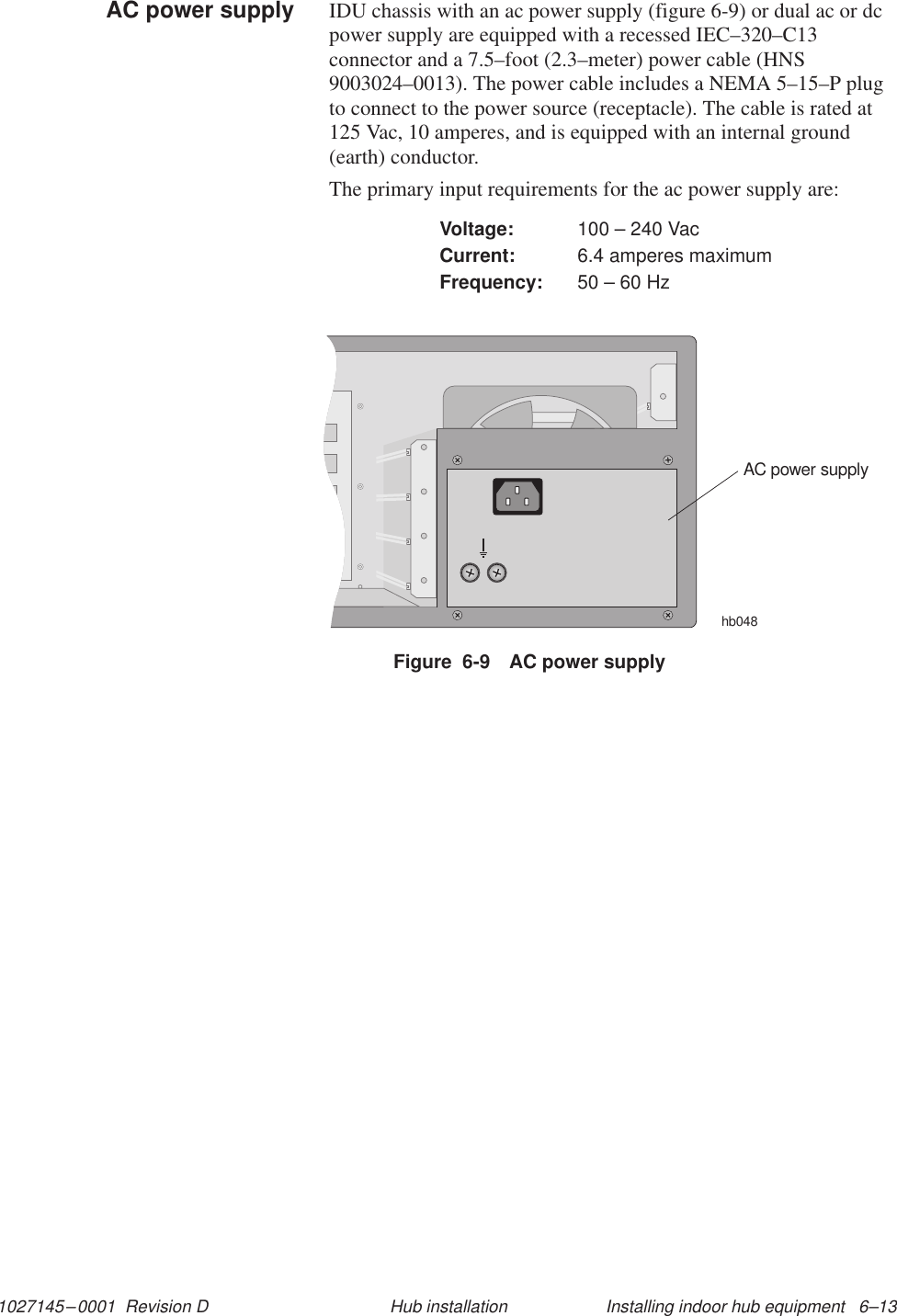 1027145–0001  Revision D Installing indoor hub equipment   6–13Hub installationIDU chassis with an ac power supply (figure 6-9) or dual ac or dcpower supply are equipped with a recessed IEC–320–C13connector and a 7.5–foot (2.3–meter) power cable (HNS9003024–0013). The power cable includes a NEMA 5–15–P plugto connect to the power source (receptacle). The cable is rated at125 Vac, 10 amperes, and is equipped with an internal ground(earth) conductor.The primary input requirements for the ac power supply are:Voltage: 100 – 240 VacCurrent: 6.4 amperes maximumFrequency: 50 – 60 HzFigure  6-9 AC power supplyAC power supplyhb048AC power supply