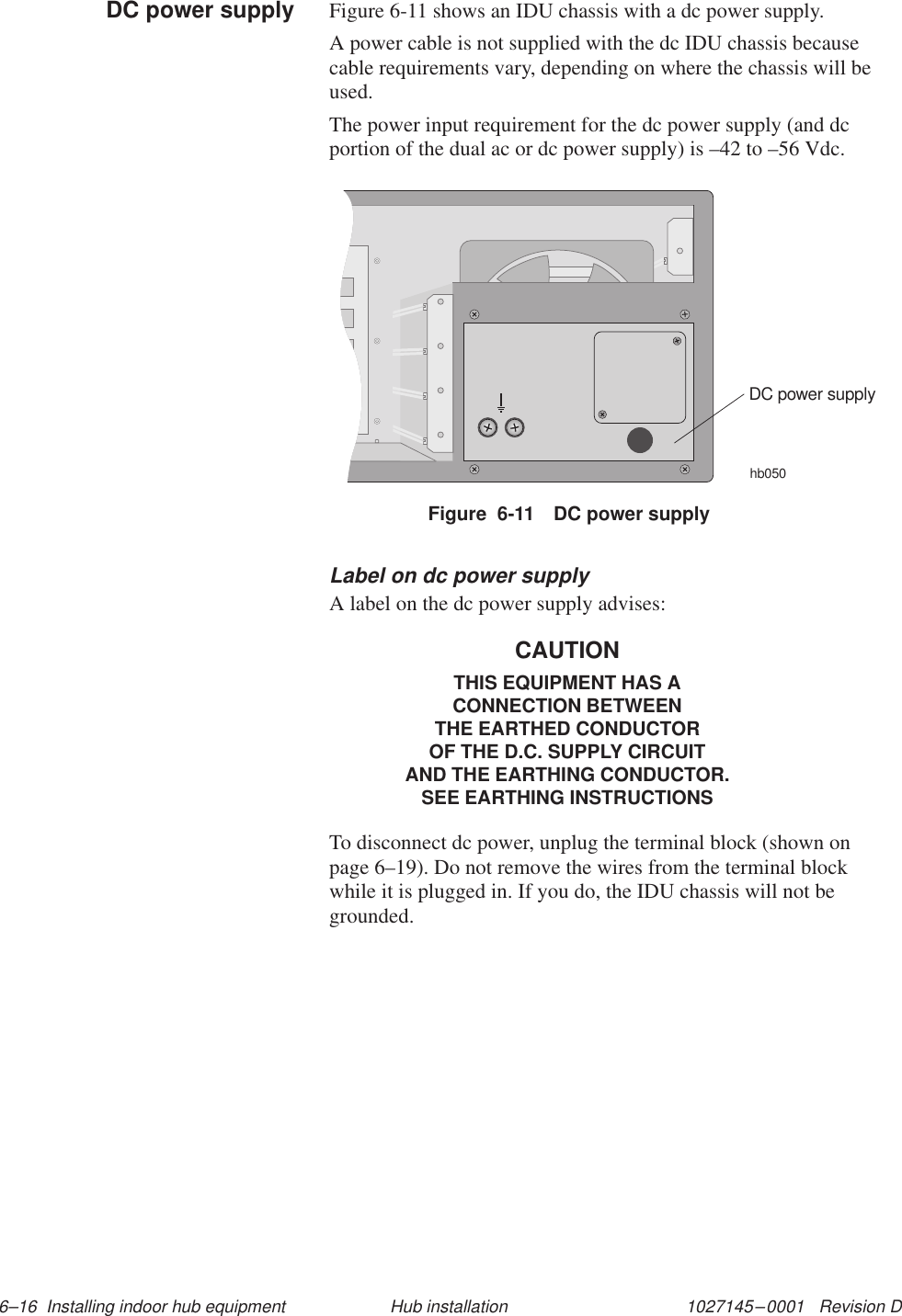 1027145–0001   Revision D 6–16  Installing indoor hub equipment Hub installationFigure 6-11 shows an IDU chassis with a dc power supply.A power cable is not supplied with the dc IDU chassis becausecable requirements vary, depending on where the chassis will beused.The power input requirement for the dc power supply (and dcportion of the dual ac or dc power supply) is –42 to –56 Vdc.hb050DC power supplyFigure  6-11 DC power supplyLabel on dc power supplyA label on the dc power supply advises:CAUTIONTHIS EQUIPMENT HAS ACONNECTION BETWEENTHE EARTHED CONDUCTOROF THE D.C. SUPPLY CIRCUITAND THE EARTHING CONDUCTOR.SEE EARTHING INSTRUCTIONSTo disconnect dc power, unplug the terminal block (shown onpage 6–19). Do not remove the wires from the terminal blockwhile it is plugged in. If you do, the IDU chassis will not begrounded.DC power supply