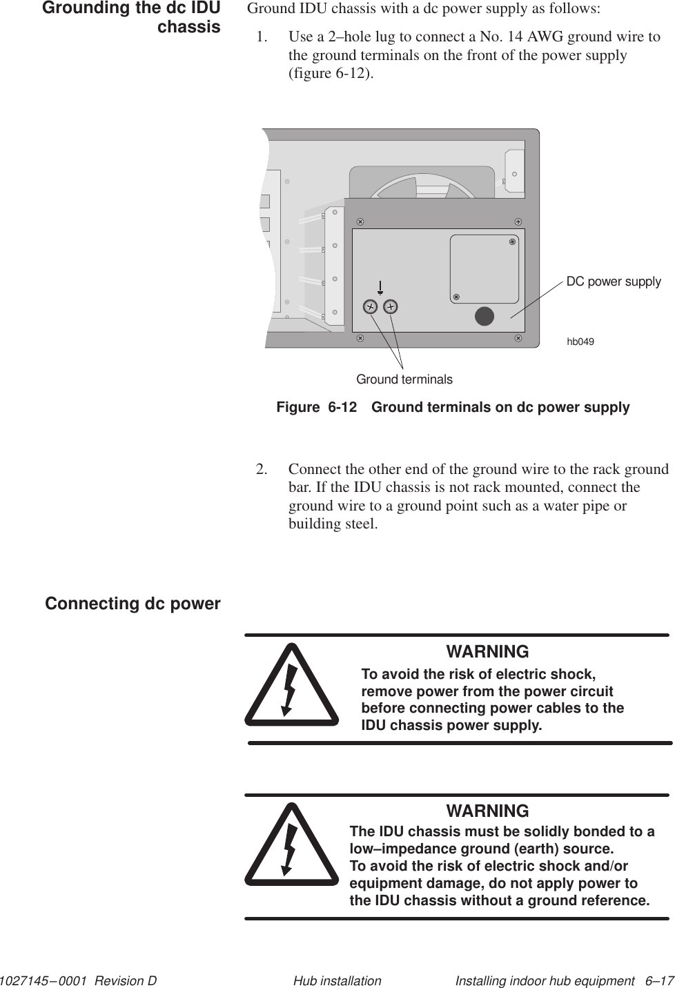 1027145–0001  Revision D Installing indoor hub equipment   6–17Hub installationGround IDU chassis with a dc power supply as follows:1. Use a 2–hole lug to connect a No. 14 AWG ground wire tothe ground terminals on the front of the power supply(figure 6-12).Figure  6-12 Ground terminals on dc power supplyhb049DC power supplyGround terminals2. Connect the other end of the ground wire to the rack groundbar. If the IDU chassis is not rack mounted, connect theground wire to a ground point such as a water pipe orbuilding steel.WARNINGTo avoid the risk of electric shock,remove power from the power circuitbefore connecting power cables to theIDU chassis power supply.WARNINGThe IDU chassis must be solidly bonded to alow–impedance ground (earth) source. To avoid the risk of electric shock and/orequipment damage, do not apply power tothe IDU chassis without a ground reference.Grounding the dc IDUchassisConnecting dc power