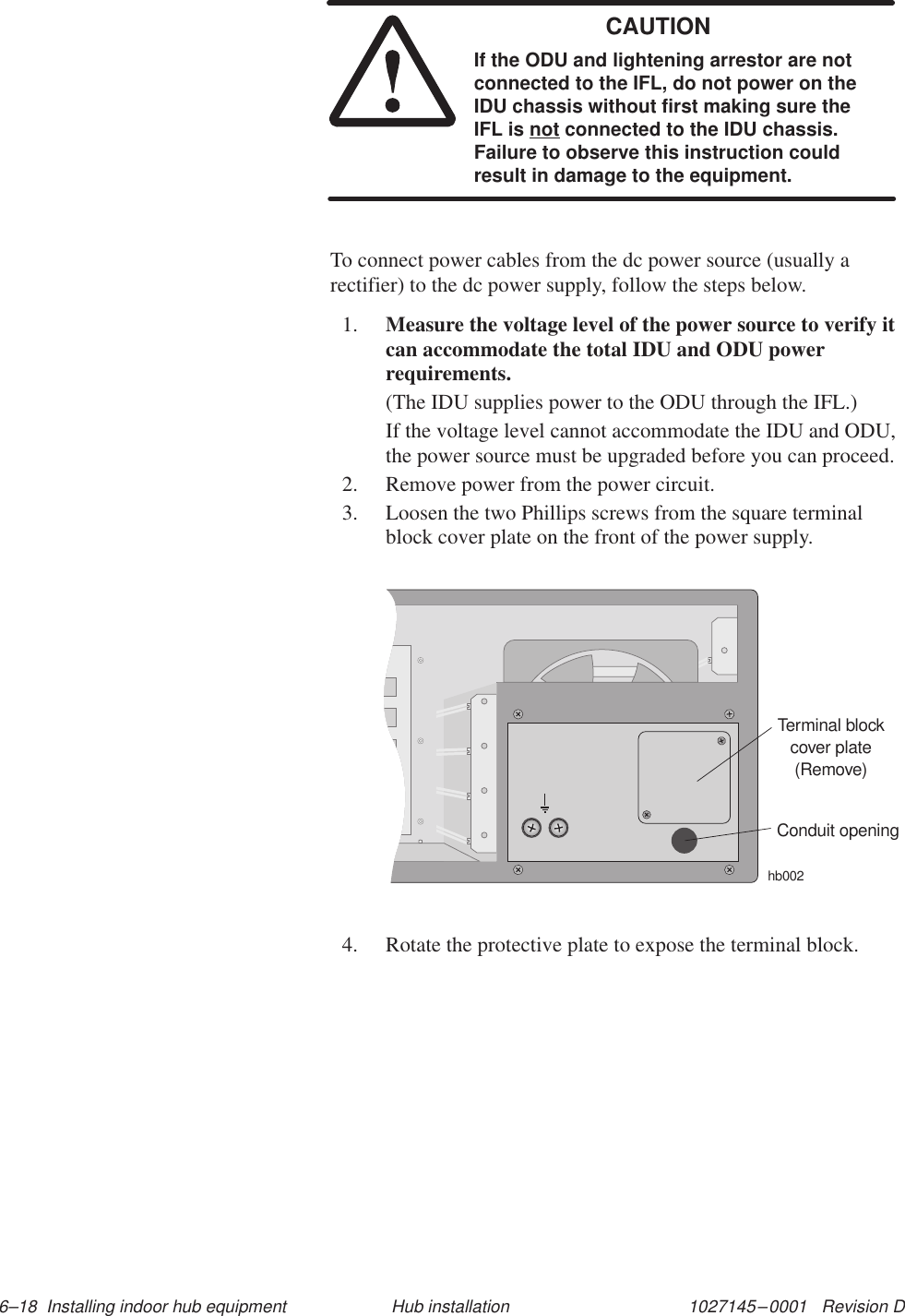 1027145–0001   Revision D 6–18  Installing indoor hub equipment Hub installationCAUTIONIf the ODU and lightening arrestor are notconnected to the IFL, do not power on theIDU chassis without first making sure theIFL is not connected to the IDU chassis.Failure to observe this instruction couldresult in damage to the equipment.To connect power cables from the dc power source (usually arectifier) to the dc power supply, follow the steps below.1. Measure the voltage level of the power source to verify itcan accommodate the total IDU and ODU powerrequirements.(The IDU supplies power to the ODU through the IFL.)If the voltage level cannot accommodate the IDU and ODU,the power source must be upgraded before you can proceed.2. Remove power from the power circuit.3. Loosen the two Phillips screws from the square terminalblock cover plate on the front of the power supply.Terminal blockcover plate(Remove)hb002Conduit opening4. Rotate the protective plate to expose the terminal block.