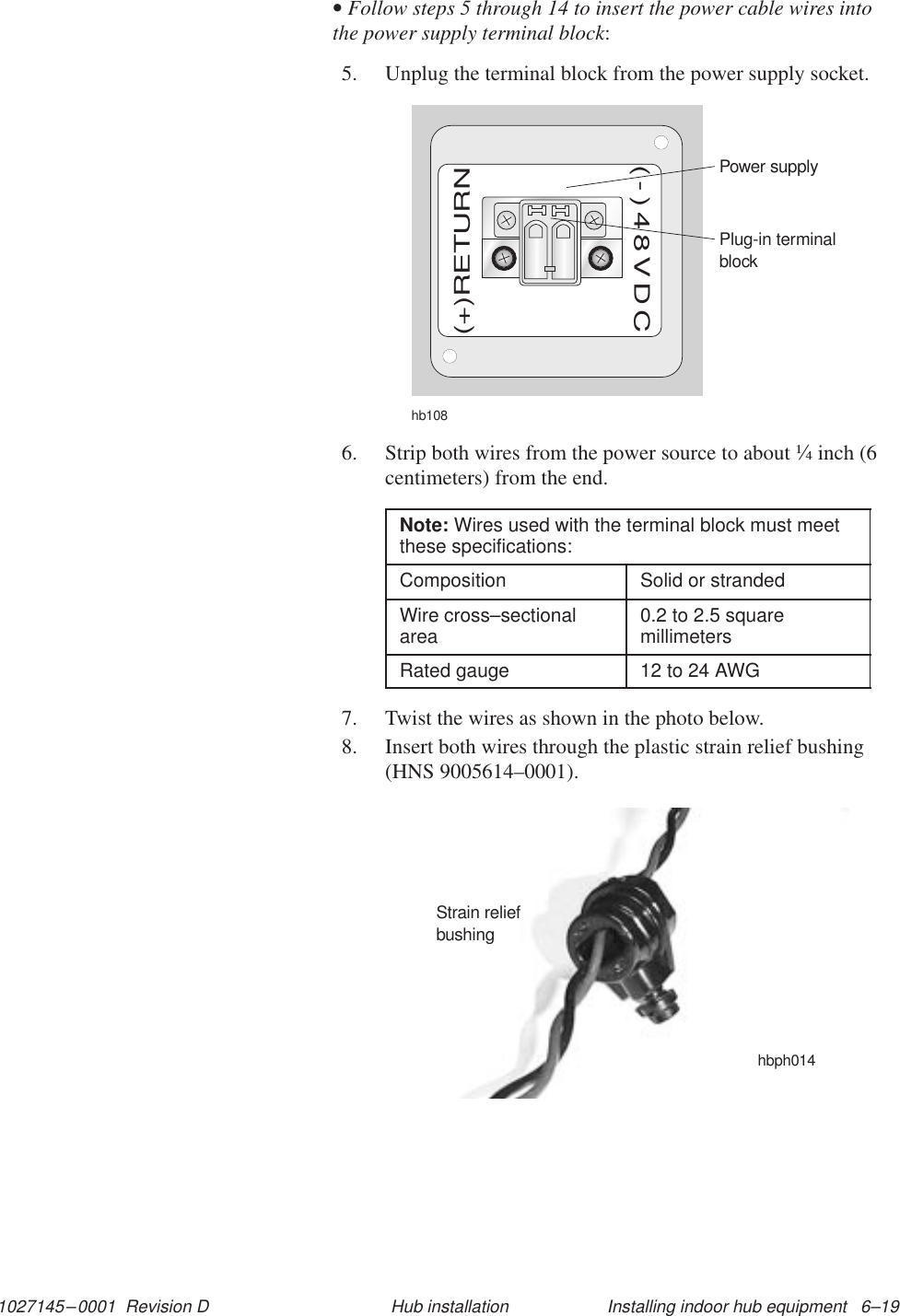 1027145–0001  Revision D Installing indoor hub equipment   6–19Hub installation• Follow steps 5 through 14 to insert the power cable wires intothe power supply terminal block:5. Unplug the terminal block from the power supply socket.hb108Plug-in terminalblockPower supply(+)RETURN(-)48VDC6. Strip both wires from the power source to about ¼ inch (6centimeters) from the end.Note: Wires used with the terminal block must meetthese specifications:Composition Solid or strandedWire cross–sectionalarea 0.2 to 2.5 squaremillimetersRated gauge 12 to 24 AWG7. Twist the wires as shown in the photo below.8. Insert both wires through the plastic strain relief bushing(HNS 9005614–0001).Strain reliefbushinghbph014