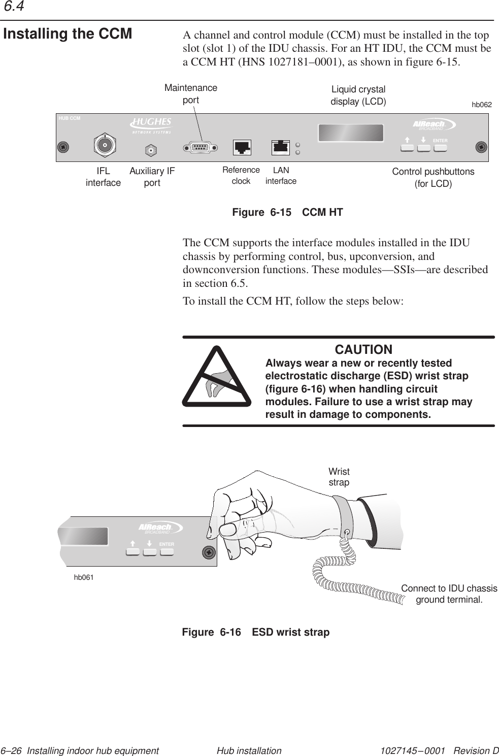 1027145–0001   Revision D 6–26  Installing indoor hub equipment Hub installationA channel and control module (CCM) must be installed in the topslot (slot 1) of the IDU chassis. For an HT IDU, the CCM must bea CCM HT (HNS 1027181–0001), as shown in figure 6-15.Figure  6-15 CCM HTLiquid crystaldisplay (LCD)Control pushbuttons(for LCD)IFLinterfaceReferenceclockLANinterfaceMaintenanceporthb062TMBROADBANDENTERHUB CCMAuxiliary IFportThe CCM supports the interface modules installed in the IDUchassis by performing control, bus, upconversion, anddownconversion functions. These modules—SSIs—are describedin section 6.5.To install the CCM HT, follow the steps below:CAUTIONAlways wear a new or recently testedelectrostatic discharge (ESD) wrist strap(figure 6-16) when handling circuitmodules. Failure to use a wrist strap mayresult in damage to components.Figure  6-16 ESD wrist strapTMBROADBANDENTERhb061WriststrapConnect to IDU chassisground terminal.6.4Installing the CCM