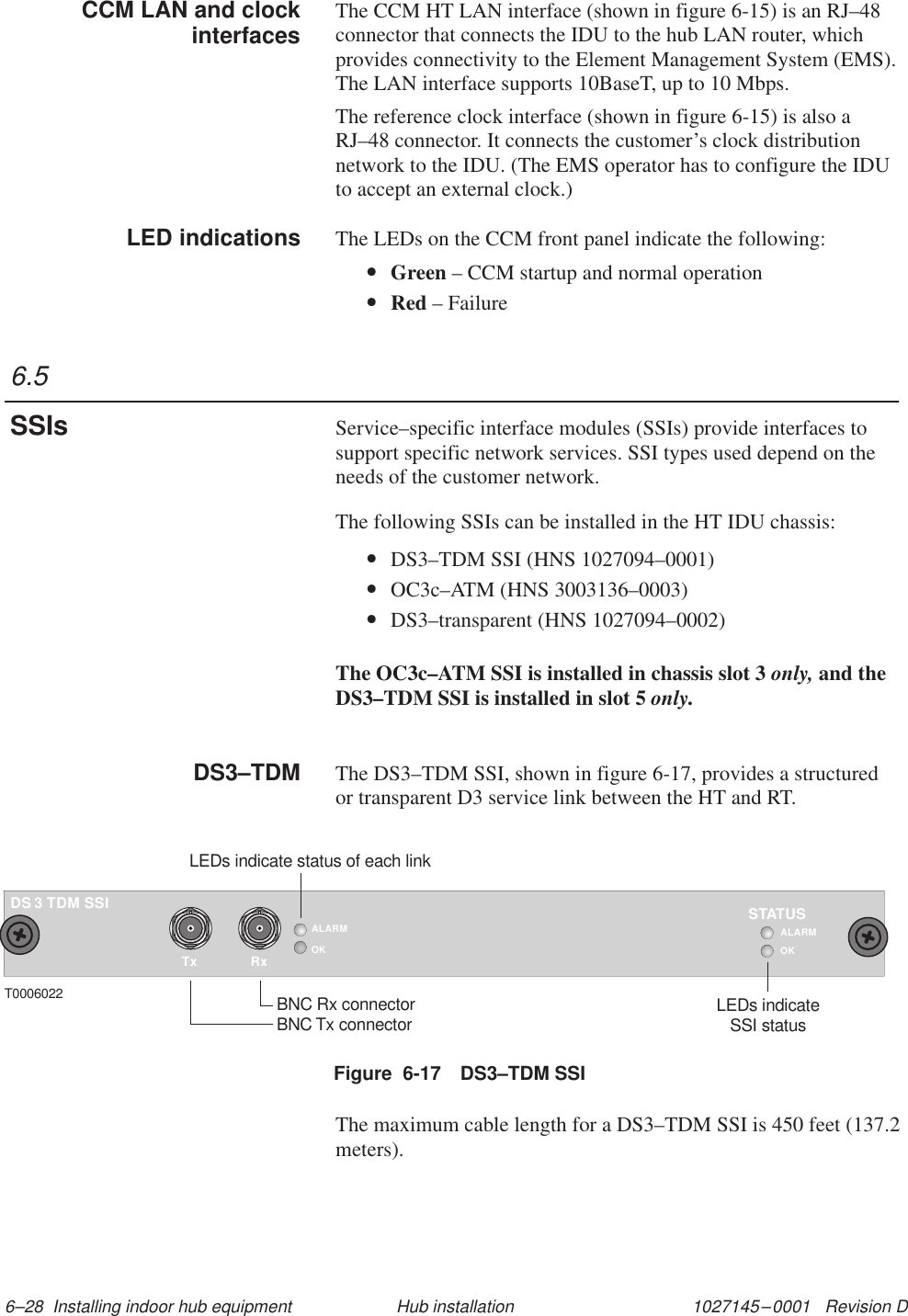 1027145–0001   Revision D 6–28  Installing indoor hub equipment Hub installationThe CCM HT LAN interface (shown in figure 6-15) is an RJ–48connector that connects the IDU to the hub LAN router, whichprovides connectivity to the Element Management System (EMS).The LAN interface supports 10BaseT, up to 10 Mbps.The reference clock interface (shown in figure 6-15) is also aRJ–48 connector. It connects the customer’s clock distributionnetwork to the IDU. (The EMS operator has to configure the IDUto accept an external clock.)The LEDs on the CCM front panel indicate the following:•Green – CCM startup and normal operation•Red – FailureService–specific interface modules (SSIs) provide interfaces tosupport specific network services. SSI types used depend on theneeds of the customer network.The following SSIs can be installed in the HT IDU chassis:•DS3–TDM SSI (HNS 1027094–0001)•OC3c–ATM (HNS 3003136–0003)•DS3–transparent (HNS 1027094–0002)The OC3c–ATM SSI is installed in chassis slot 3 only, and theDS3–TDM SSI is installed in slot 5 only.The DS3–TDM SSI, shown in figure 6-17, provides a structuredor transparent D3 service link between the HT and RT.Figure  6-17 DS3–TDM SSITxALARMOKRxTDM SSI3DST0006022 BNC Rx connectorBNC Tx connectorLEDs indicate status of each linkOKSTATUSLEDs indicateSSI statusALARMThe maximum cable length for a DS3–TDM SSI is 450 feet (137.2meters).CCM LAN and clockinterfacesLED indications6.5SSIsDS3–TDM