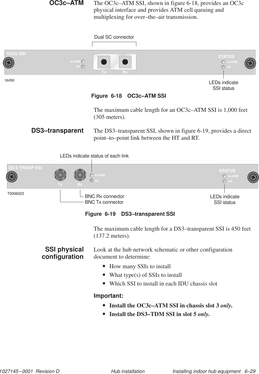 1027145–0001  Revision D Installing indoor hub equipment   6–29Hub installationThe OC3c–ATM SSI, shown in figure 6-18, provides an OC3cphysical interface and provides ATM cell queuing andmultiplexing for over–the–air transmission.Figure  6-18 OC3c–ATM SSIOC3c SSIOKSTATUShb090LEDs indicateSSI statusALARMTx RxDual SC connectorOKALARMThe maximum cable length for an OC3c–ATM SSI is 1,000 feet(305 meters).The DS3–transparent SSI, shown in figure 6-19, provides a directpoint–to–point link between the HT and RT.Figure  6-19 DS3–transparent SSITxALARMOKRxTRNSP SSI3DST0006023 BNC Rx connectorBNC Tx connectorLEDs indicate status of each linkOKSTATUSLEDs indicateSSI statusALARMThe maximum cable length for a DS3–transparent SSI is 450 feet(137.2 meters).Look at the hub network schematic or other configurationdocument to determine:•How many SSIs to install•What type(s) of SSIs to install•Which SSI to install in each IDU chassis slotImportant:•Install the OC3c–ATM SSI in chassis slot 3 only.•Install the DS3–TDM SSI in slot 5 only.OC3c–ATMDS3–transparentSSI physicalconfiguration