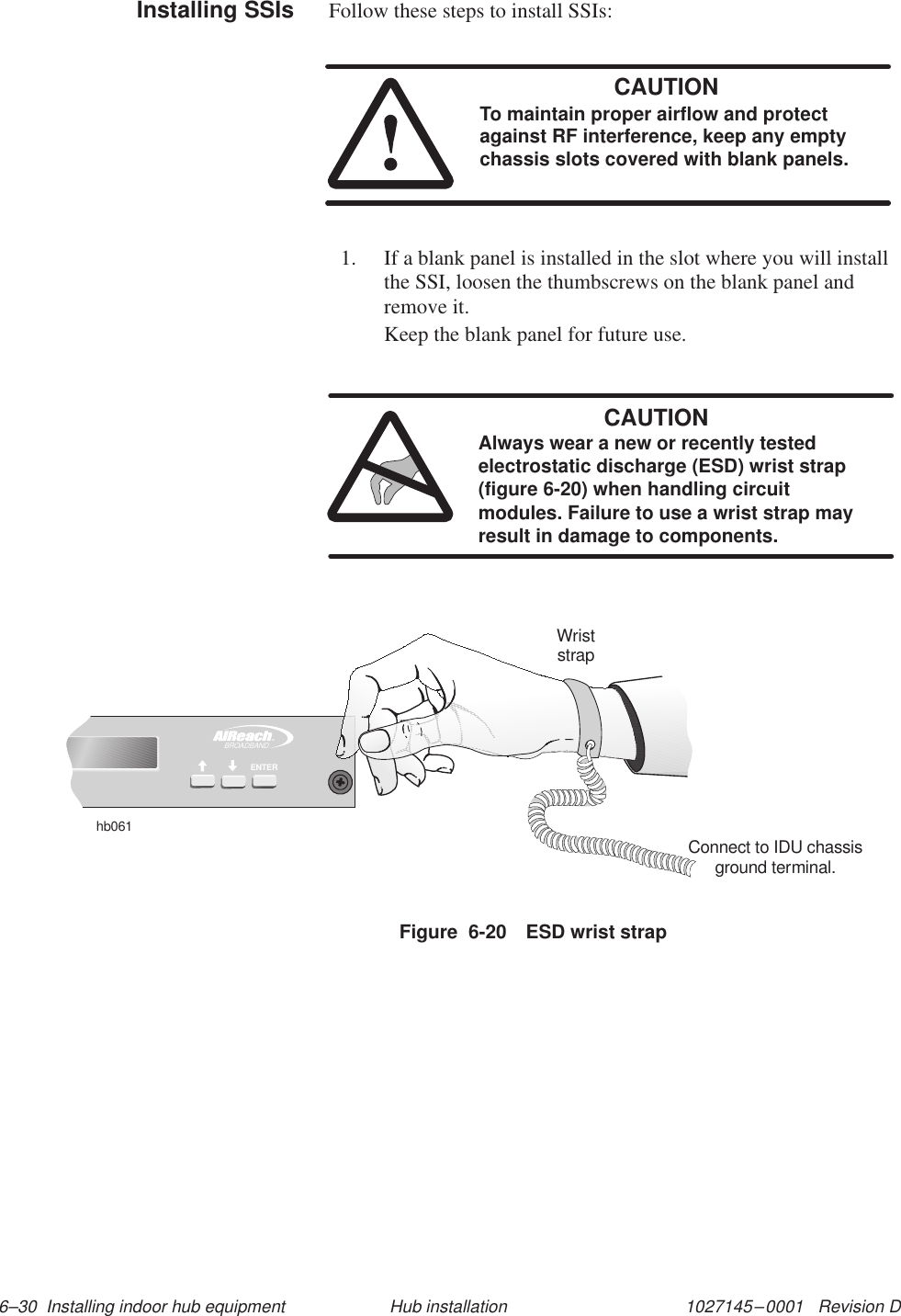 1027145–0001   Revision D 6–30  Installing indoor hub equipment Hub installationFollow these steps to install SSIs:CAUTIONTo maintain proper airflow and protectagainst RF interference, keep any emptychassis slots covered with blank panels.1. If a blank panel is installed in the slot where you will installthe SSI, loosen the thumbscrews on the blank panel andremove it.Keep the blank panel for future use.CAUTIONAlways wear a new or recently testedelectrostatic discharge (ESD) wrist strap(figure 6-20) when handling circuitmodules. Failure to use a wrist strap mayresult in damage to components.Figure  6-20 ESD wrist strapTMBROADBANDENTERhb061WriststrapConnect to IDU chassisground terminal.Installing SSIs