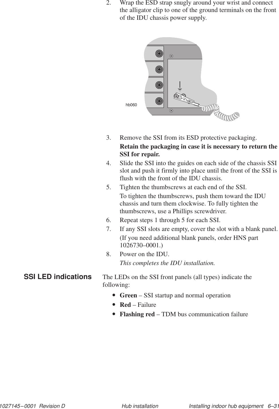 1027145–0001  Revision D Installing indoor hub equipment   6–31Hub installation2. Wrap the ESD strap snugly around your wrist and connectthe alligator clip to one of the ground terminals on the frontof the IDU chassis power supply.hb0603. Remove the SSI from its ESD protective packaging.Retain the packaging in case it is necessary to return theSSI for repair.4. Slide the SSI into the guides on each side of the chassis SSIslot and push it firmly into place until the front of the SSI isflush with the front of the IDU chassis.5. Tighten the thumbscrews at each end of the SSI.To tighten the thumbscrews, push them toward the IDUchassis and turn them clockwise. To fully tighten thethumbscrews, use a Phillips screwdriver.6. Repeat steps 1 through 5 for each SSI.7. If any SSI slots are empty, cover the slot with a blank panel.(If you need additional blank panels, order HNS part1026730–0001.)8. Power on the IDU.This completes the IDU installation.The LEDs on the SSI front panels (all types) indicate thefollowing:•Green – SSI startup and normal operation•Red – Failure•Flashing red – TDM bus communication failureSSI LED indications