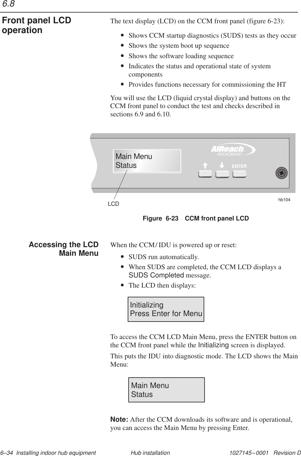 1027145–0001   Revision D 6–34  Installing indoor hub equipment Hub installationThe text display (LCD) on the CCM front panel (figure 6-23):•Shows CCM startup diagnostics (SUDS) tests as they occur•Shows the system boot up sequence•Shows the software loading sequence•Indicates the status and operational state of systemcomponents•Provides functions necessary for commissioning the HTYou will use the LCD (liquid crystal display) and buttons on theCCM front panel to conduct the test and checks described insections 6.9 and 6.10.Figure  6-23 CCM front panel LCDhb104LCDTMBROADBANDENTERMain MenuStatusWhen the CCM/ IDU is powered up or reset:•SUDS run automatically.•When SUDS are completed, the CCM LCD displays aSUDS Completed message.•The LCD then displays:InitializingPress Enter for MenuTo access the CCM LCD Main Menu, press the ENTER button onthe CCM front panel while the Initializing screen is displayed.This puts the IDU into diagnostic mode. The LCD shows the MainMenu:Main MenuStatusNote: After the CCM downloads its software and is operational,you can access the Main Menu by pressing Enter.6.8Front panel LCDoperationAccessing the LCDMain Menu