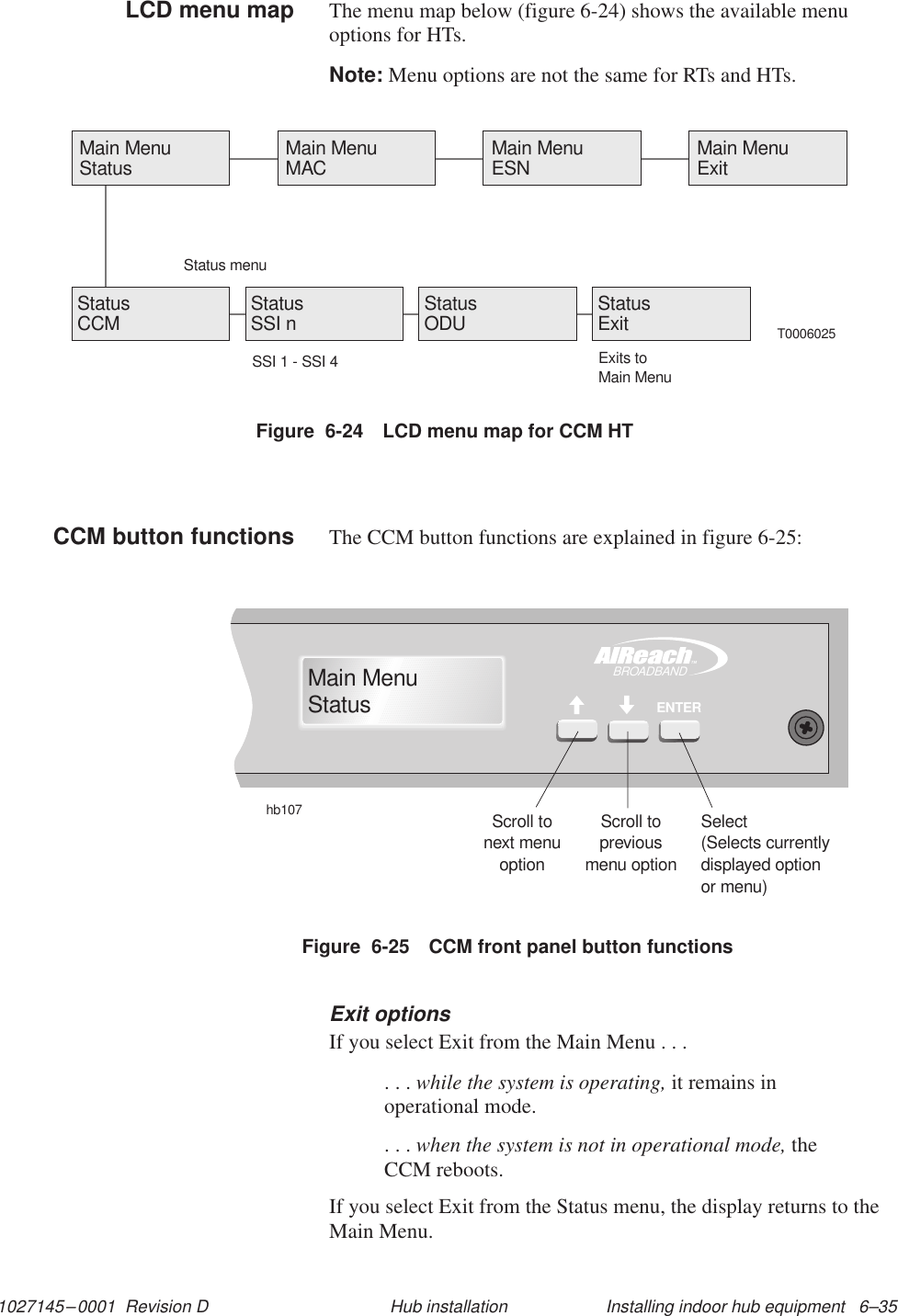 1027145–0001  Revision D Installing indoor hub equipment   6–35Hub installationThe menu map below (figure 6-24) shows the available menuoptions for HTs.Note: Menu options are not the same for RTs and HTs.Figure  6-24 LCD menu map for CCM HTT0006025Main MenuStatus Main MenuMAC Main MenuESN Main MenuExitStatus menuStatusCCM StatusODUStatusSSI nSSI 1 - SSI 4StatusExitExits toMain MenuThe CCM button functions are explained in figure 6-25:Figure  6-25 CCM front panel button functionshb107Scroll tonext menuoptionScroll topreviousmenu optionSelect(Selects currentlydisplayed optionor menu)TMBROADBANDENTERMain MenuStatusExit optionsIf you select Exit from the Main Menu . . .. . . while the system is operating, it remains inoperational mode.. . . when the system is not in operational mode, theCCM reboots.If you select Exit from the Status menu, the display returns to theMain Menu.LCD menu mapCCM button functions