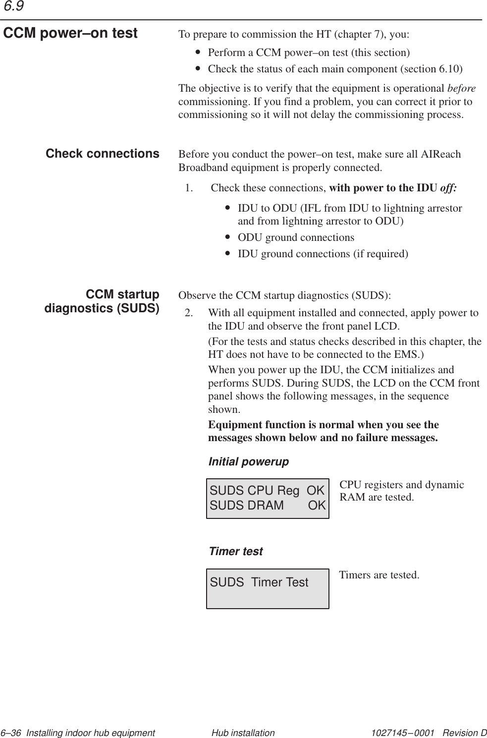 1027145–0001   Revision D 6–36  Installing indoor hub equipment Hub installationTo prepare to commission the HT (chapter 7), you:•Perform a CCM power–on test (this section)•Check the status of each main component (section 6.10)The objective is to verify that the equipment is operational beforecommissioning. If you find a problem, you can correct it prior tocommissioning so it will not delay the commissioning process.Before you conduct the power–on test, make sure all AIReachBroadband equipment is properly connected.1.  Check these connections, with power to the IDU off:•IDU to ODU (IFL from IDU to lightning arrestor and from lightning arrestor to ODU)•ODU ground connections•IDU ground connections (if required)Observe the CCM startup diagnostics (SUDS):2. With all equipment installed and connected, apply power tothe IDU and observe the front panel LCD.(For the tests and status checks described in this chapter, theHT does not have to be connected to the EMS.)When you power up the IDU, the CCM initializes andperforms SUDS. During SUDS, the LCD on the CCM frontpanel shows the following messages, in the sequenceshown.Equipment function is normal when you see themessages shown below and no failure messages.Initial powerupSUDS CPU Reg  OKSUDS DRAM       OKCPU registers and dynamic RAM are tested.Timer testSUDS  Timer Test Timers are tested.6.9CCM power–on testCheck connectionsCCM startupdiagnostics (SUDS)