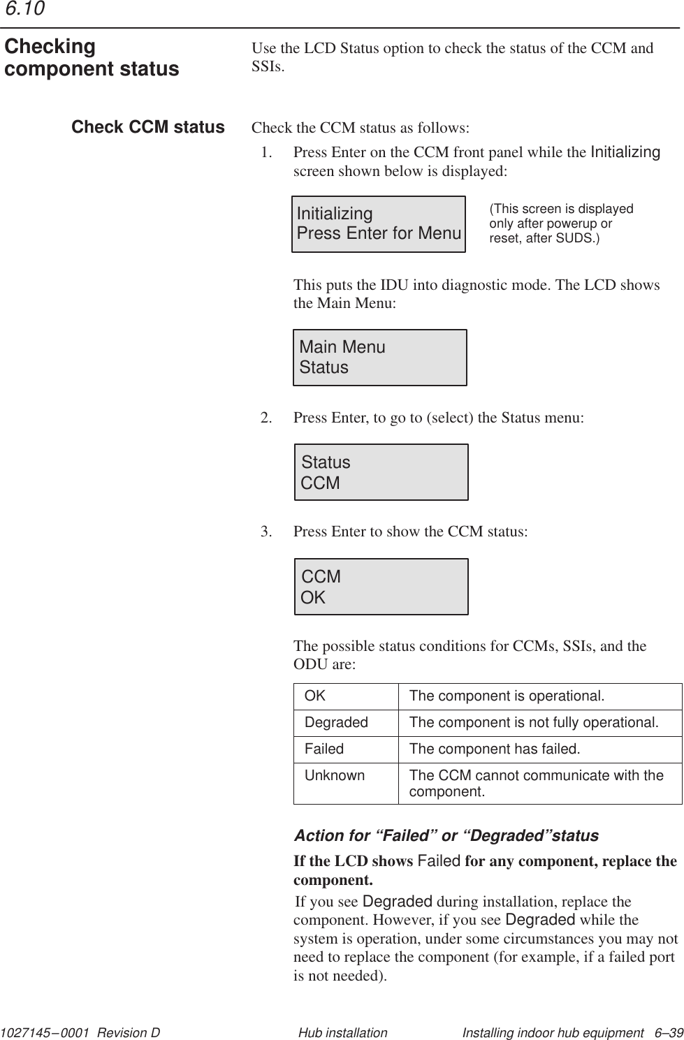 1027145–0001  Revision D Installing indoor hub equipment   6–39Hub installationUse the LCD Status option to check the status of the CCM andSSIs.Check the CCM status as follows:1. Press Enter on the CCM front panel while the Initializingscreen shown below is displayed:InitializingPress Enter for Menu(This screen is displayedonly after powerup orreset, after SUDS.)This puts the IDU into diagnostic mode. The LCD showsthe Main Menu:Main MenuStatus2. Press Enter, to go to (select) the Status menu:StatusCCM3. Press Enter to show the CCM status:CCMOKThe possible status conditions for CCMs, SSIs, and theODU are:OK The component is operational.Degraded The component is not fully operational.Failed The component has failed.Unknown The CCM cannot communicate with thecomponent.Action for “Failed” or “Degraded”statusIf the LCD shows Failed for any component, replace thecomponent.If you see Degraded during installation, replace thecomponent. However, if you see Degraded while thesystem is operation, under some circumstances you may notneed to replace the component (for example, if a failed portis not needed).6.10Checkingcomponent statusCheck CCM status