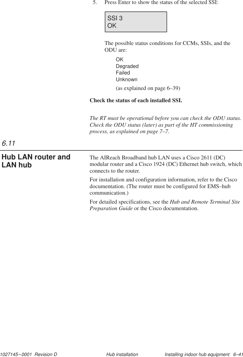 1027145–0001  Revision D Installing indoor hub equipment   6–41Hub installation5. Press Enter to show the status of the selected SSI:SSI 3OKThe possible status conditions for CCMs, SSIs, and theODU are:OKDegradedFailedUnknown(as explained on page 6–39)Check the status of each installed SSI.The RT must be operational before you can check the ODU status.Check the ODU status (later) as part of the HT commissioningprocess, as explained on page 7–7.The AIReach Broadband hub LAN uses a Cisco 2611 (DC)modular router and a Cisco 1924 (DC) Ethernet hub switch, whichconnects to the router.For installation and configuration information, refer to the Ciscodocumentation. (The router must be configured for EMS–hubcommunication.)For detailed specifications, see the Hub and Remote Terminal SitePreparation Guide or the Cisco documentation.6.11Hub LAN router andLAN hub