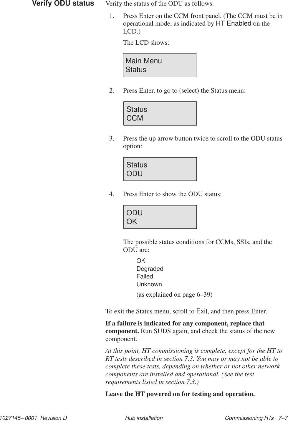 1027145–0001  Revision D Commissioning HTs   7–7Hub installationVerify the status of the ODU as follows:1. Press Enter on the CCM front panel. (The CCM must be inoperational mode, as indicated by HT Enabled on theLCD.)The LCD shows:Main Menu               Status2. Press Enter, to go to (select) the Status menu:Status                       CCM3. Press the up arrow button twice to scroll to the ODU statusoption:Status                       ODU4. Press Enter to show the ODU status:ODU                          OKThe possible status conditions for CCMs, SSIs, and theODU are:OKDegradedFailedUnknown(as explained on page 6–39)To exit the Status menu, scroll to Exit, and then press Enter.If a failure is indicated for any component, replace thatcomponent. Run SUDS again, and check the status of the newcomponent.At this point, HT commissioning is complete, except for the HT toRT tests described in section 7.3. You may or may not be able tocomplete these tests, depending on whether or not other networkcomponents are installed and operational. (See the testrequirements listed in section 7.3.)Leave the HT powered on for testing and operation.Verify ODU status