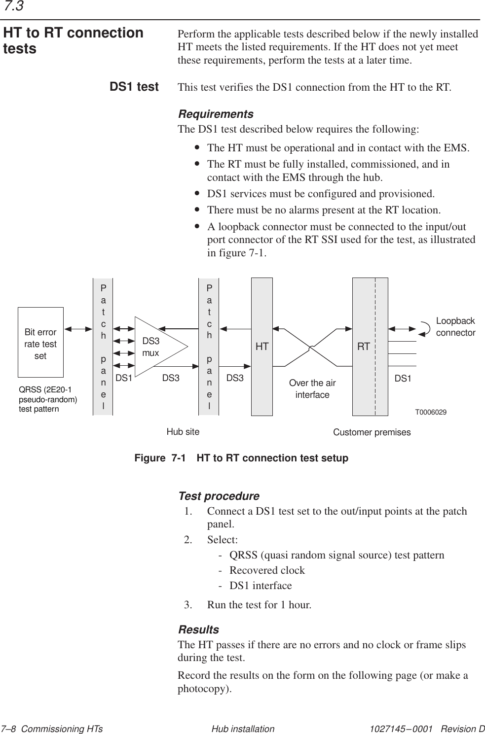 1027145–0001   Revision D 7–8  Commissioning HTs Hub installationPerform the applicable tests described below if the newly installedHT meets the listed requirements. If the HT does not yet meetthese requirements, perform the tests at a later time.This test verifies the DS1 connection from the HT to the RT.RequirementsThe DS1 test described below requires the following:•The HT must be operational and in contact with the EMS.•The RT must be fully installed, commissioned, and incontact with the EMS through the hub.•DS1 services must be configured and provisioned.•There must be no alarms present at the RT location.•A loopback connector must be connected to the input/outport connector of the RT SSI used for the test, as illustratedin figure 7-1.Figure  7-1 HT to RT connection test setupT0006029DS3muxBit errorrate testsetPatchpanelHT RTPatchpanelLoopbackconnectorQRSS (2E20-1pseudo-random)test patternDS1 DS3 DS3 Over the airinterfaceDS1Hub siteCustomer premisesTest procedure1. Connect a DS1 test set to the out/input points at the patchpanel.2. Select:- QRSS (quasi random signal source) test pattern- Recovered clock- DS1 interface3. Run the test for 1 hour.ResultsThe HT passes if there are no errors and no clock or frame slipsduring the test.Record the results on the form on the following page (or make aphotocopy).7.3HT to RT connectiontestsDS1 test