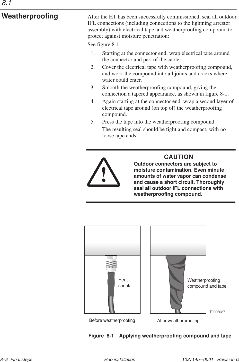 1027145–0001   Revision D 8–2  Final steps Hub installationAfter the HT has been successfully commissioned, seal all outdoorIFL connections (including connections to the lightning arrestorassembly) with electrical tape and weatherproofing compound toprotect against moisture penetration:See figure 8-1.1. Starting at the connector end, wrap electrical tape aroundthe connector and part of the cable.2. Cover the electrical tape with weatherproofing compound,and work the compound into all joints and cracks wherewater could enter.3. Smooth the weatherproofing compound, giving theconnection a tapered appearance, as shown in figure 8-1.4. Again starting at the connector end, wrap a second layer ofelectrical tape around (on top of) the weatherproofingcompound.5. Press the tape into the weatherproofing compound.The resulting seal should be tight and compact, with noloose tape ends.CAUTIONOutdoor connectors are subject tomoisture contamination. Even minuteamounts of water vapor can condenseand cause a short circuit. Thoroughlyseal all outdoor IFL connections withweatherproofing compound.Figure  8-1 Applying weatherproofing compound and tapeBefore weatherproofing After weatherproofingHeatshrink Weatherproofingcompound and tapeT00060278.1Weatherproofing