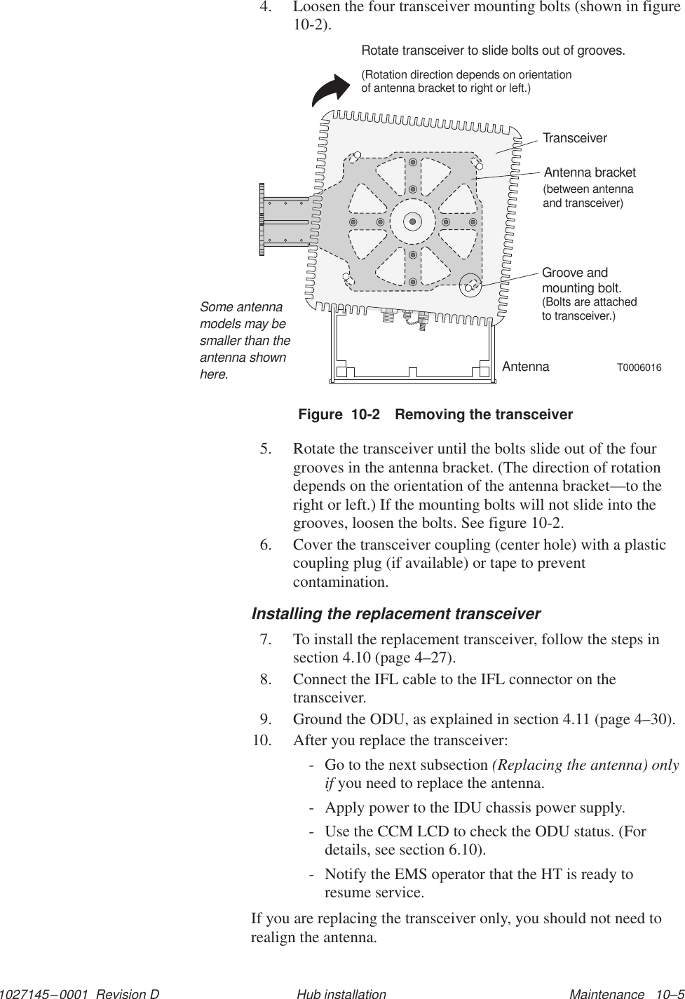 1027145–0001  Revision D Maintenance   10–5Hub installation4. Loosen the four transceiver mounting bolts (shown in figure10-2).TransceiverGroove andmounting bolt.(Bolts are attachedto transceiver.)Antenna bracket(betweentransceiver)antennaandRotate transceiver to slide bolts out of grooves.(Rotation direction depends on orientationof antenna bracket to right or left.)T0006016AntennaSome antennamodels may besmaller than theantenna shownhere.Figure  10-2 Removing the transceiver5. Rotate the transceiver until the bolts slide out of the fourgrooves in the antenna bracket. (The direction of rotationdepends on the orientation of the antenna bracket—to theright or left.) If the mounting bolts will not slide into thegrooves, loosen the bolts. See figure 10-2.6. Cover the transceiver coupling (center hole) with a plasticcoupling plug (if available) or tape to preventcontamination.Installing the replacement transceiver7. To install the replacement transceiver, follow the steps insection 4.10 (page 4–27).8. Connect the IFL cable to the IFL connector on thetransceiver.9. Ground the ODU, as explained in section 4.11 (page 4–30).10. After you replace the transceiver:- Go to the next subsection (Replacing the antenna) onlyif you need to replace the antenna.- Apply power to the IDU chassis power supply.- Use the CCM LCD to check the ODU status. (Fordetails, see section 6.10).- Notify the EMS operator that the HT is ready toresume service.If you are replacing the transceiver only, you should not need torealign the antenna.