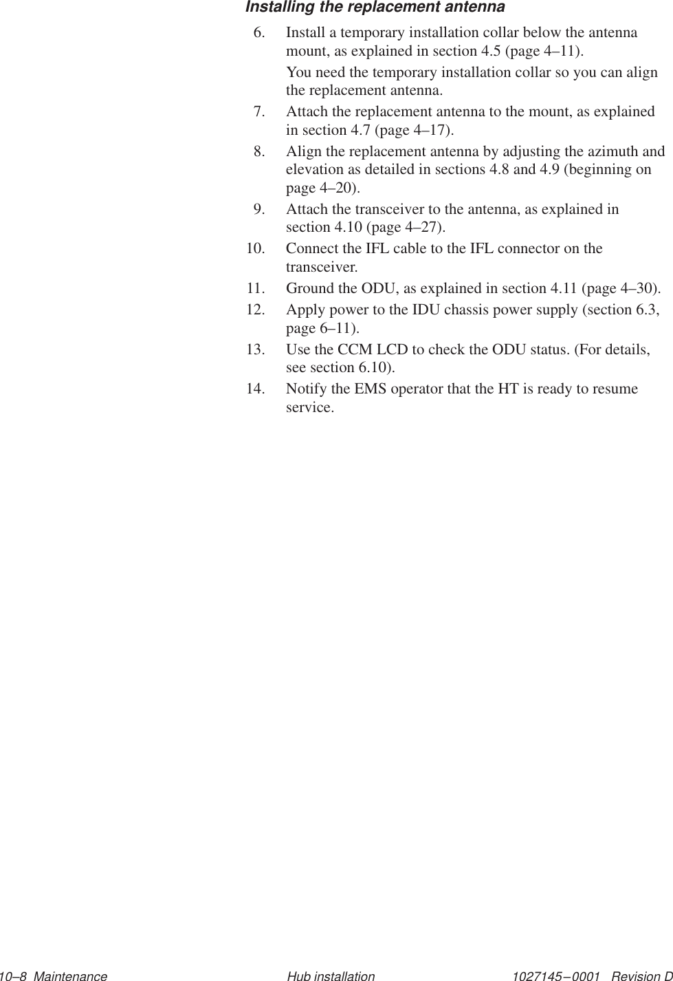 1027145–0001   Revision D 10–8  Maintenance Hub installationInstalling the replacement antenna6. Install a temporary installation collar below the antennamount, as explained in section 4.5 (page 4–11).You need the temporary installation collar so you can alignthe replacement antenna.7. Attach the replacement antenna to the mount, as explainedin section 4.7 (page 4–17).8. Align the replacement antenna by adjusting the azimuth andelevation as detailed in sections 4.8 and 4.9 (beginning onpage 4–20).9. Attach the transceiver to the antenna, as explained insection 4.10 (page 4–27).10. Connect the IFL cable to the IFL connector on thetransceiver.11. Ground the ODU, as explained in section 4.11 (page 4–30).12. Apply power to the IDU chassis power supply (section 6.3,page 6–11).13. Use the CCM LCD to check the ODU status. (For details,see section 6.10).14. Notify the EMS operator that the HT is ready to resumeservice.