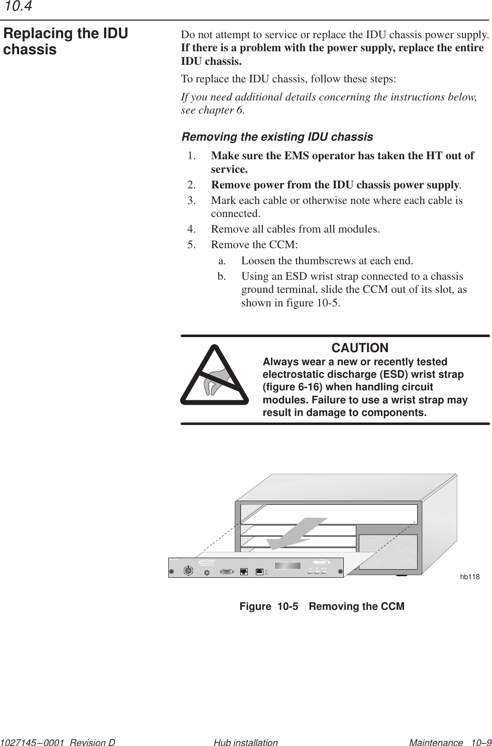 1027145–0001  Revision D Maintenance   10–9Hub installationDo not attempt to service or replace the IDU chassis power supply.If there is a problem with the power supply, replace the entireIDU chassis.To replace the IDU chassis, follow these steps:If you need additional details concerning the instructions below,see chapter 6.Removing the existing IDU chassis1. Make sure the EMS operator has taken the HT out ofservice.2. Remove power from the IDU chassis power supply.3. Mark each cable or otherwise note where each cable isconnected.4. Remove all cables from all modules.5. Remove the CCM:a. Loosen the thumbscrews at each end.b. Using an ESD wrist strap connected to a chassisground terminal, slide the CCM out of its slot, asshown in figure 10-5.CAUTIONAlways wear a new or recently testedelectrostatic discharge (ESD) wrist strap(figure 6-16) when handling circuitmodules. Failure to use a wrist strap mayresult in damage to components.Figure  10-5 Removing the CCMhb118TMBROADBANDENTERHUB CCM10.4Replacing the IDUchassis