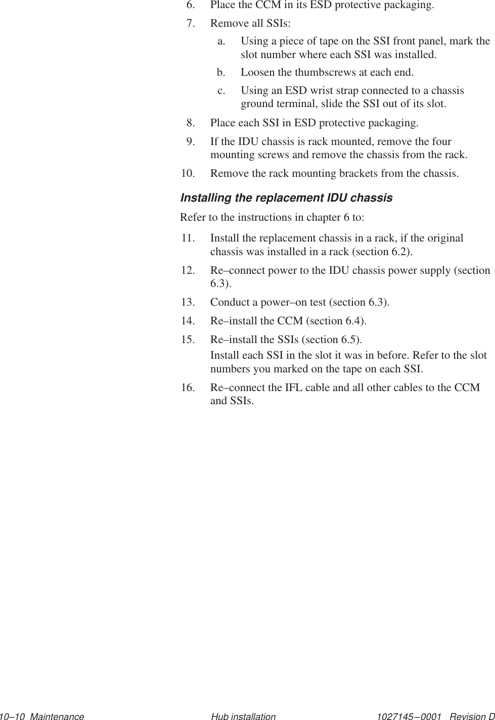 1027145–0001   Revision D 10–10  Maintenance Hub installation6. Place the CCM in its ESD protective packaging.7. Remove all SSIs:a. Using a piece of tape on the SSI front panel, mark theslot number where each SSI was installed.b. Loosen the thumbscrews at each end.c. Using an ESD wrist strap connected to a chassisground terminal, slide the SSI out of its slot.8. Place each SSI in ESD protective packaging.9. If the IDU chassis is rack mounted, remove the fourmounting screws and remove the chassis from the rack.10. Remove the rack mounting brackets from the chassis.Installing the replacement IDU chassisRefer to the instructions in chapter 6 to:11. Install the replacement chassis in a rack, if the originalchassis was installed in a rack (section 6.2).12. Re–connect power to the IDU chassis power supply (section6.3).13. Conduct a power–on test (section 6.3).14. Re–install the CCM (section 6.4).15. Re–install the SSIs (section 6.5).Install each SSI in the slot it was in before. Refer to the slotnumbers you marked on the tape on each SSI.16. Re–connect the IFL cable and all other cables to the CCMand SSIs.