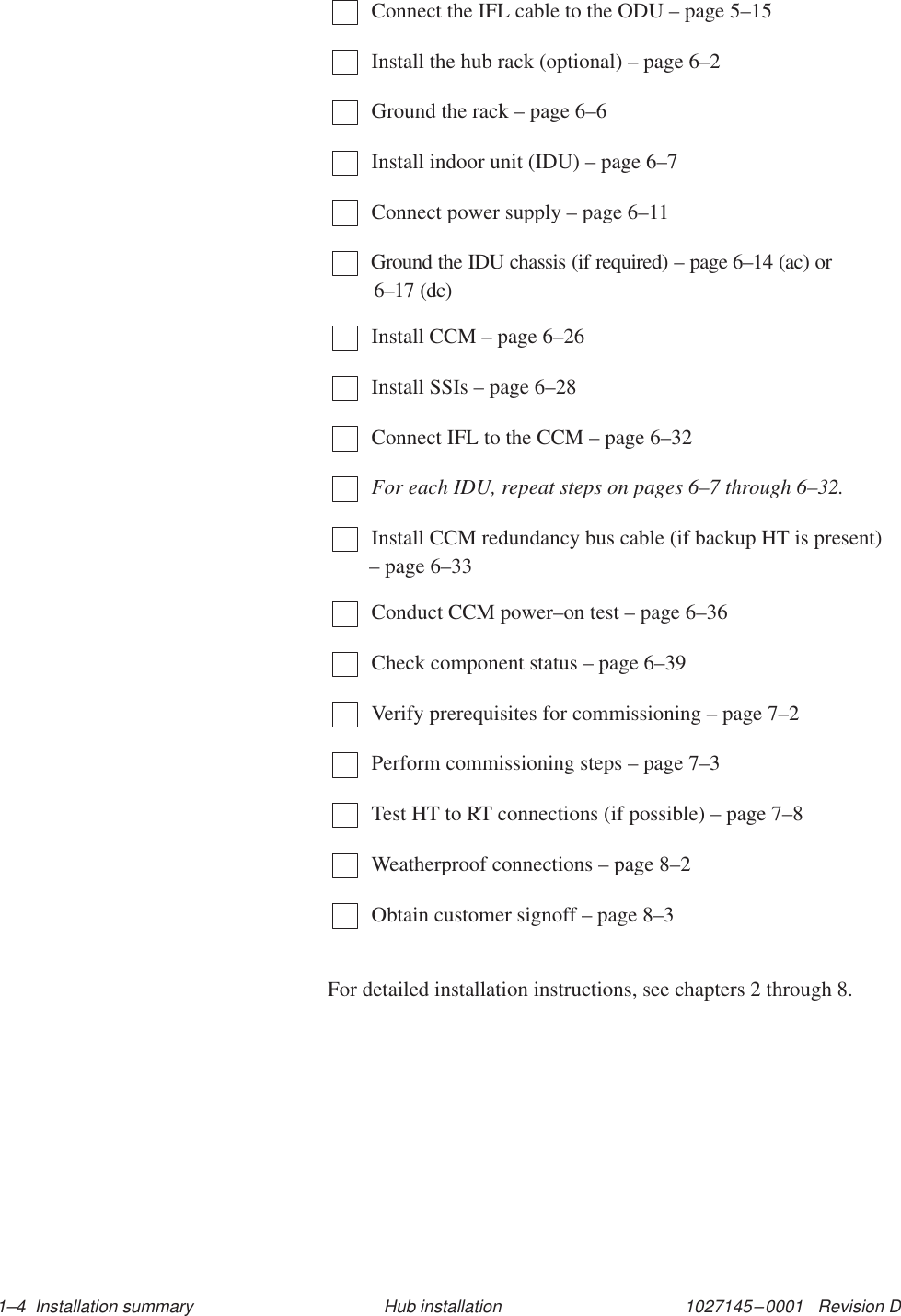 1027145–0001   Revision D 1–4  Installation summary Hub installationConnect the IFL cable to the ODU – page 5–15Install the hub rack (optional) – page 6–2Ground the rack – page 6–6Install indoor unit (IDU) – page 6–7Connect power supply – page 6–11Ground the IDU chassis (if required) – page 6–14 (ac) or 6–17 (dc)Install CCM – page 6–26Install SSIs – page 6–28Connect IFL to the CCM – page 6–32For each IDU, repeat steps on pages 6–7 through 6–32.Install CCM redundancy bus cable (if backup HT is present)– page 6–33Conduct CCM power–on test – page 6–36Check component status – page 6–39Verify prerequisites for commissioning – page 7–2Perform commissioning steps – page 7–3Test HT to RT connections (if possible) – page 7–8Weatherproof connections – page 8–2Obtain customer signoff – page 8–3For detailed installation instructions, see chapters 2 through 8.